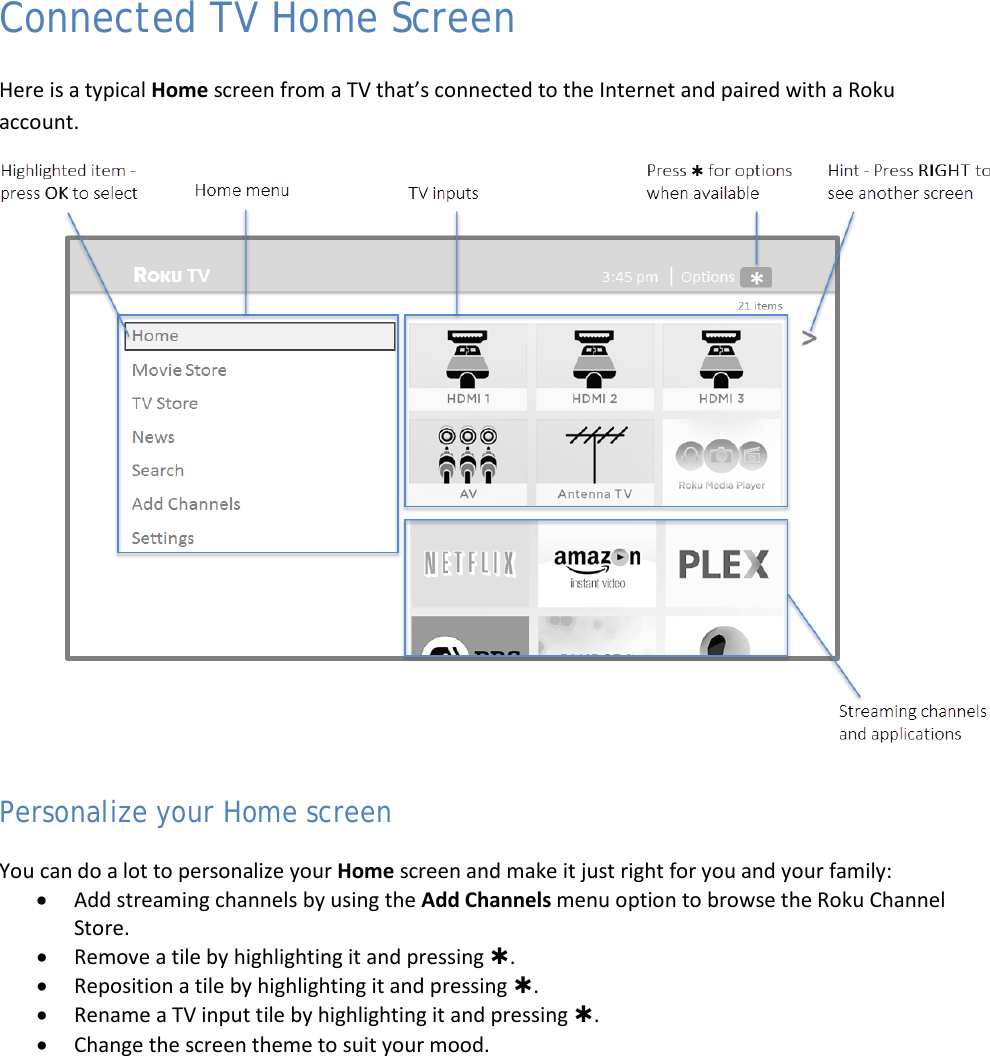  17 Connected TV Home Screen Here is a typical Home screen from a TV that’s connected to the Internet and paired with a Roku account.  Personalize your Home screen You can do a lot to personalize your Home screen and make it just right for you and your family: • Add streaming channels by using the Add Channels menu option to browse the Roku Channel Store. • Remove a tile by highlighting it and pressing . • Reposition a tile by highlighting it and pressing . • Rename a TV input tile by highlighting it and pressing . • Change the screen theme to suit your mood.  