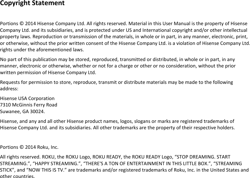                  Copyright Statement  Portions © 2014 Hisense Company Ltd. All rights reserved. Material in this User Manual is the property of Hisense Company Ltd. and its subsidiaries, and is protected under US and International copyright and/or other intellectual property laws. Reproduction or transmission of the materials, in whole or in part, in any manner, electronic, print, or otherwise, without the prior written consent of the Hisense Company Ltd. is a violation of Hisense Company Ltd. rights under the aforementioned laws. No part of this publication may be stored, reproduced, transmitted or distributed, in whole or in part, in any manner, electronic or otherwise, whether or not for a charge or other or no consideration, without the prior written permission of Hisense Company Ltd. Requests for permission to store, reproduce, transmit or distribute materials may be made to the following address: Hisense USA Corporation 7310 McGinnis Ferry Road Suwanee, GA 30024. Hisense, and any and all other Hisense product names, logos, slogans or marks are registered trademarks of Hisense Company Ltd. and its subsidiaries. All other trademarks are the property of their respective holders.  Portions © 2014 Roku, Inc. All rights reserved. ROKU, the ROKU Logo, ROKU READY, the ROKU READY Logo, “STOP DREAMING. START STREAMING.”, “HAPPY STREAMING.”, “THERE&apos;S A TON OF ENTERTAINMENT IN THIS LITTLE BOX.”, “STREAMING STICK”, and “NOW THIS IS TV.” are trademarks and/or registered trademarks of Roku, Inc. in the United States and other countries.     