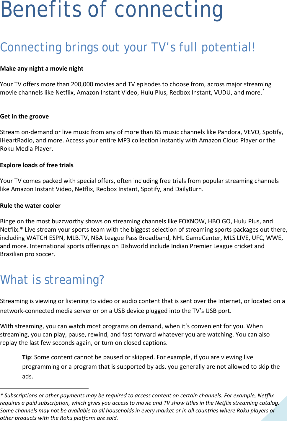  19 Benefits of connecting Connecting brings out your TV’s full potential! Make any night a movie night Your TV offers more than 200,000 movies and TV episodes to choose from, across major streaming movie channels like Netflix, Amazon Instant Video, Hulu Plus, Redbox Instant, VUDU, and more.*  Get in the groove Stream on-demand or live music from any of more than 85 music channels like Pandora, VEVO, Spotify, iHeartRadio, and more. Access your entire MP3 collection instantly with Amazon Cloud Player or the Roku Media Player.  Explore loads of free trials Your TV comes packed with special offers, often including free trials from popular streaming channels like Amazon Instant Video, Netflix, Redbox Instant, Spotify, and DailyBurn.  Rule the water cooler Binge on the most buzzworthy shows on streaming channels like FOXNOW, HBO GO, Hulu Plus, and Netflix.* Live stream your sports team with the biggest selection of streaming sports packages out there, including WATCH ESPN, MLB.TV, NBA League Pass Broadband, NHL GameCenter, MLS LIVE, UFC, WWE, and more. International sports offerings on Dishworld include Indian Premier League cricket and Brazilian pro soccer. What is streaming? Streaming is viewing or listening to video or audio content that is sent over the Internet, or located on a network-connected media server or on a USB device plugged into the TV’s USB port.  With streaming, you can watch most programs on demand, when it’s convenient for you. When streaming, you can play, pause, rewind, and fast forward whatever you are watching. You can also replay the last few seconds again, or turn on closed captions.  Tip: Some content cannot be paused or skipped. For example, if you are viewing live programming or a program that is supported by ads, you generally are not allowed to skip the ads. * Subscriptions or other payments may be required to access content on certain channels. For example, Netflix requires a paid subscription, which gives you access to movie and TV show titles in the Netflix streaming catalog. Some channels may not be available to all households in every market or in all countries where Roku players or other products with the Roku platform are sold.                                                             