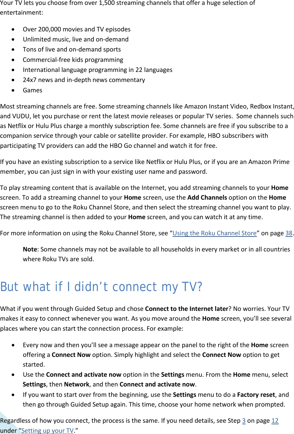  20 Your TV lets you choose from over 1,500 streaming channels that offer a huge selection of entertainment: • Over 200,000 movies and TV episodes • Unlimited music, live and on-demand • Tons of live and on-demand sports  • Commercial-free kids programming • International language programming in 22 languages • 24x7 news and in-depth news commentary • Games Most streaming channels are free. Some streaming channels like Amazon Instant Video, Redbox Instant, and VUDU, let you purchase or rent the latest movie releases or popular TV series.  Some channels such as Netflix or Hulu Plus charge a monthly subscription fee. Some channels are free if you subscribe to a companion service through your cable or satellite provider. For example, HBO subscribers with participating TV providers can add the HBO Go channel and watch it for free.  If you have an existing subscription to a service like Netflix or Hulu Plus, or if you are an Amazon Prime member, you can just sign in with your existing user name and password. To play streaming content that is available on the Internet, you add streaming channels to your Home screen. To add a streaming channel to your Home screen, use the Add Channels option on the Home screen menu to go to the Roku Channel Store, and then select the streaming channel you want to play.  The streaming channel is then added to your Home screen, and you can watch it at any time. For more information on using the Roku Channel Store, see “Using the Roku Channel Store” on page 38. Note: Some channels may not be available to all households in every market or in all countries where Roku TVs are sold.  But what if I didn’t connect my TV? What if you went through Guided Setup and chose Connect to the Internet later? No worries. Your TV makes it easy to connect whenever you want. As you move around the Home screen, you’ll see several places where you can start the connection process. For example: • Every now and then you’ll see a message appear on the panel to the right of the Home screen offering a Connect Now option. Simply highlight and select the Connect Now option to get started.  • Use the Connect and activate now option in the Settings menu. From the Home menu, select Settings, then Network, and then Connect and activate now. • If you want to start over from the beginning, use the Settings menu to do a Factory reset, and then go through Guided Setup again. This time, choose your home network when prompted. Regardless of how you connect, the process is the same. If you need details, see Step 3 on page 12 under “Setting up your TV.”  