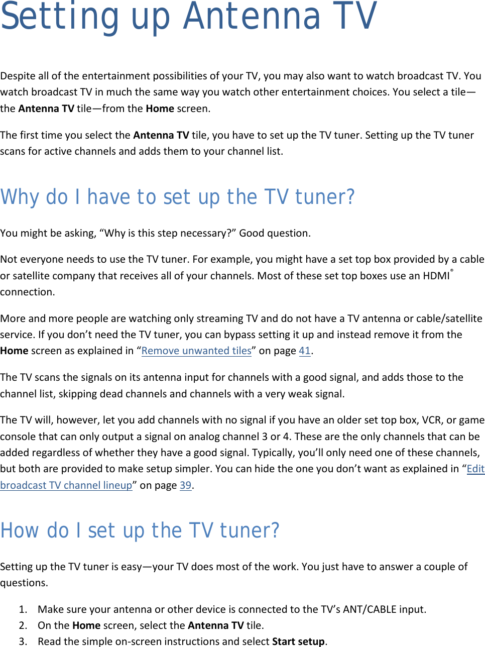  21 Setting up Antenna TV Despite all of the entertainment possibilities of your TV, you may also want to watch broadcast TV. You watch broadcast TV in much the same way you watch other entertainment choices. You select a tile—the Antenna TV tile—from the Home screen. The first time you select the Antenna TV tile, you have to set up the TV tuner. Setting up the TV tuner scans for active channels and adds them to your channel list.  Why do I have to set up the TV tuner? You might be asking, “Why is this step necessary?” Good question. Not everyone needs to use the TV tuner. For example, you might have a set top box provided by a cable or satellite company that receives all of your channels. Most of these set top boxes use an HDMI® connection.  More and more people are watching only streaming TV and do not have a TV antenna or cable/satellite service. If you don’t need the TV tuner, you can bypass setting it up and instead remove it from the Home screen as explained in “Remove unwanted tiles” on page 41. The TV scans the signals on its antenna input for channels with a good signal, and adds those to the channel list, skipping dead channels and channels with a very weak signal. The TV will, however, let you add channels with no signal if you have an older set top box, VCR, or game console that can only output a signal on analog channel 3 or 4. These are the only channels that can be added regardless of whether they have a good signal. Typically, you’ll only need one of these channels, but both are provided to make setup simpler. You can hide the one you don’t want as explained in “Edit broadcast TV channel lineup” on page 39. How do I set up the TV tuner? Setting up the TV tuner is easy—your TV does most of the work. You just have to answer a couple of questions.  1. Make sure your antenna or other device is connected to the TV’s ANT/CABLE input. 2. On the Home screen, select the Antenna TV tile. 3. Read the simple on-screen instructions and select Start setup.  