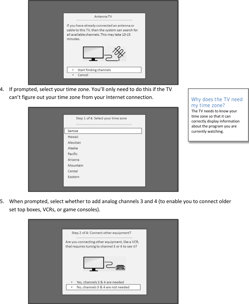  22  4. If prompted, select your time zone. You’ll only need to do this if the TV can’t figure out your time zone from your Internet connection.  5. When prompted, select whether to add analog channels 3 and 4 (to enable you to connect older set top boxes, VCRs, or game consoles).  Why does the TV need my time zone? The TV needs to know your time zone so that it can correctly display information about the program you are currently watching.  