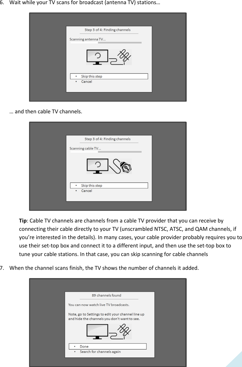  23 6. Wait while your TV scans for broadcast (antenna TV) stations…   … and then cable TV channels.   Tip: Cable TV channels are channels from a cable TV provider that you can receive by connecting their cable directly to your TV (unscrambled NTSC, ATSC, and QAM channels, if you’re interested in the details). In many cases, your cable provider probably requires you to use their set-top box and connect it to a different input, and then use the set-top box to tune your cable stations. In that case, you can skip scanning for cable channels 7. When the channel scans finish, the TV shows the number of channels it added.   