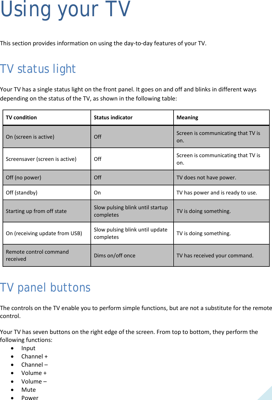  25 Using your TV This section provides information on using the day-to-day features of your TV. TV status light Your TV has a single status light on the front panel. It goes on and off and blinks in different ways depending on the status of the TV, as shown in the following table: TV condition Status indicator Meaning On (screen is active) Off Screen is communicating that TV is on. Screensaver (screen is active) Off Screen is communicating that TV is on. Off (no power) Off TV does not have power. Off (standby) On TV has power and is ready to use. Starting up from off state Slow pulsing blink until startup completes TV is doing something. On (receiving update from USB) Slow pulsing blink until update completes TV is doing something. Remote control command received Dims on/off once TV has received your command. TV panel buttons The controls on the TV enable you to perform simple functions, but are not a substitute for the remote control.  Your TV has seven buttons on the right edge of the screen. From top to bottom, they perform the following functions: • Input • Channel + • Channel –  • Volume + • Volume –  • Mute • Power  