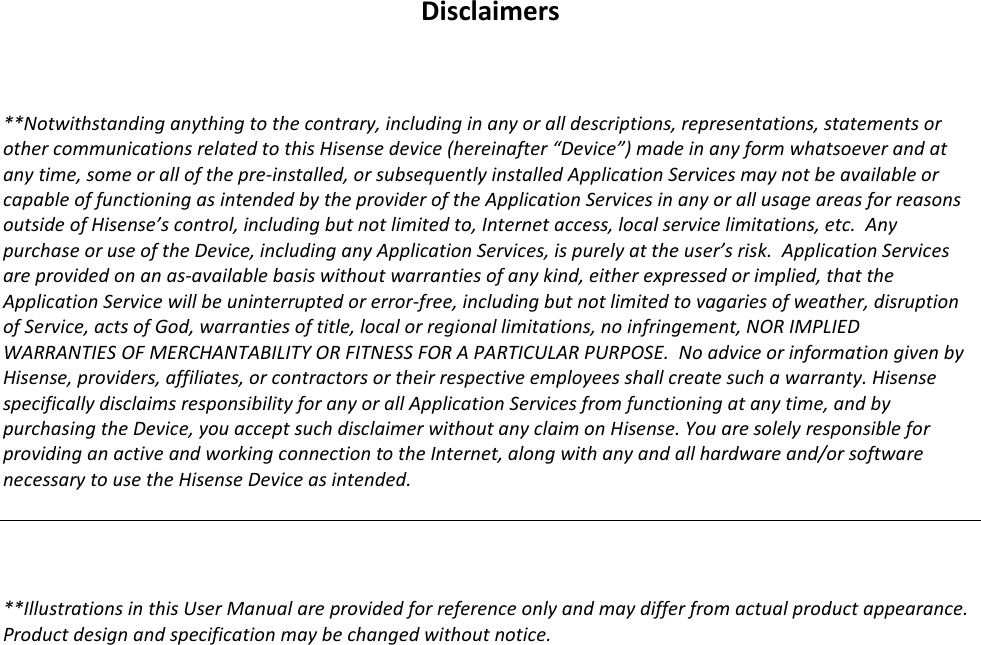       Disclaimers  **Notwithstanding anything to the contrary, including in any or all descriptions, representations, statements or other communications related to this Hisense device (hereinafter “Device”) made in any form whatsoever and at any time, some or all of the pre-installed, or subsequently installed Application Services may not be available or capable of functioning as intended by the provider of the Application Services in any or all usage areas for reasons outside of Hisense’s control, including but not limited to, Internet access, local service limitations, etc.  Any purchase or use of the Device, including any Application Services, is purely at the user’s risk.  Application Services are provided on an as-available basis without warranties of any kind, either expressed or implied, that the Application Service will be uninterrupted or error-free, including but not limited to vagaries of weather, disruption of Service, acts of God, warranties of title, local or regional limitations, no infringement, NOR IMPLIED WARRANTIES OF MERCHANTABILITY OR FITNESS FOR A PARTICULAR PURPOSE.  No advice or information given by Hisense, providers, affiliates, or contractors or their respective employees shall create such a warranty. Hisense specifically disclaims responsibility for any or all Application Services from functioning at any time, and by purchasing the Device, you accept such disclaimer without any claim on Hisense. You are solely responsible for providing an active and working connection to the Internet, along with any and all hardware and/or software necessary to use the Hisense Device as intended.    **Illustrations in this User Manual are provided for reference only and may differ from actual product appearance. Product design and specification may be changed without notice.  