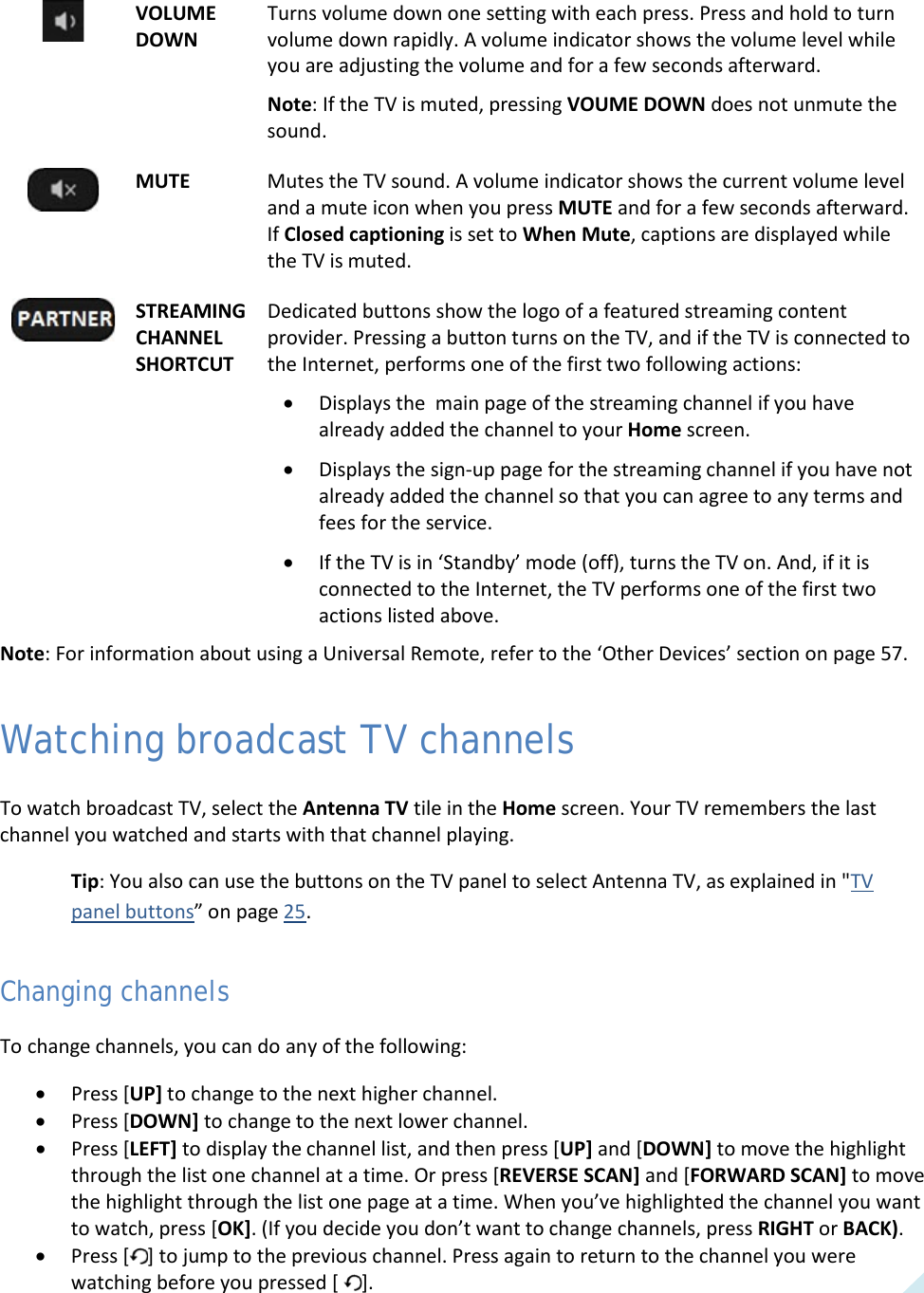  29  VOLUME DOWN Turns volume down one setting with each press. Press and hold to turn volume down rapidly. A volume indicator shows the volume level while you are adjusting the volume and for a few seconds afterward. Note: If the TV is muted, pressing VOUME DOWN does not unmute the sound.  MUTE Mutes the TV sound. A volume indicator shows the current volume level and a mute icon when you press MUTE and for a few seconds afterward. If Closed captioning is set to When Mute, captions are displayed while the TV is muted.  STREAMING CHANNEL SHORTCUT Dedicated buttons show the logo of a featured streaming content provider. Pressing a button turns on the TV, and if the TV is connected to the Internet, performs one of the first two following actions: • Displays the  main page of the streaming channel if you have already added the channel to your Home screen. • Displays the sign-up page for the streaming channel if you have not already added the channel so that you can agree to any terms and fees for the service. • If the TV is in ‘Standby’ mode (off), turns the TV on. And, if it is connected to the Internet, the TV performs one of the first two actions listed above. Note: For information about using a Universal Remote, refer to the ‘Other Devices’ section on page 57. Watching broadcast TV channels To watch broadcast TV, select the Antenna TV tile in the Home screen. Your TV remembers the last channel you watched and starts with that channel playing.  Tip: You also can use the buttons on the TV panel to select Antenna TV, as explained in &quot;TV panel buttons” on page 25. Changing channels To change channels, you can do any of the following: • Press [UP] to change to the next higher channel. • Press [DOWN] to change to the next lower channel. • Press [LEFT] to display the channel list, and then press [UP] and [DOWN] to move the highlight through the list one channel at a time. Or press [REVERSE SCAN] and [FORWARD SCAN] to move the highlight through the list one page at a time. When you’ve highlighted the channel you want to watch, press [OK]. (If you decide you don’t want to change channels, press RIGHT or BACK). • Press [ ] to jump to the previous channel. Press again to return to the channel you were watching before you pressed [  ].  