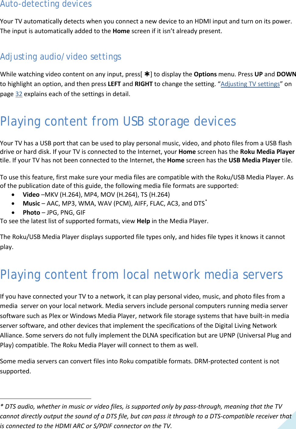  31 Auto-detecting devices Your TV automatically detects when you connect a new device to an HDMI input and turn on its power. The input is automatically added to the Home screen if it isn’t already present. Adjusting audio/video settings While watching video content on any input, press[ ] to display the Options menu. Press UP and DOWN to highlight an option, and then press LEFT and RIGHT to change the setting. “Adjusting TV settings” on page 32 explains each of the settings in detail. Playing content from USB storage devices Your TV has a USB port that can be used to play personal music, video, and photo files from a USB flash drive or hard disk. If your TV is connected to the Internet, your Home screen has the Roku Media Player tile. If your TV has not been connected to the Internet, the Home screen has the USB Media Player tile.  To use this feature, first make sure your media files are compatible with the Roku/USB Media Player. As of the publication date of this guide, the following media file formats are supported: • Video –MKV (H.264), MP4, MOV (H.264), TS (H.264) • Music – AAC, MP3, WMA, WAV (PCM), AIFF, FLAC, AC3, and DTS* • Photo – JPG, PNG, GIF To see the latest list of supported formats, view Help in the Media Player. The Roku/USB Media Player displays supported file types only, and hides file types it knows it cannot play. Playing content from local network media servers If you have connected your TV to a network, it can play personal video, music, and photo files from a media  server on your local network. Media servers include personal computers running media server software such as Plex or Windows Media Player, network file storage systems that have built-in media server software, and other devices that implement the specifications of the Digital Living Network Alliance. Some servers do not fully implement the DLNA specification but are UPNP (Universal Plug and Play) compatible. The Roku Media Player will connect to them as well. Some media servers can convert files into Roku compatible formats. DRM-protected content is not supported.  * DTS audio, whether in music or video files, is supported only by pass-through, meaning that the TV cannot directly output the sound of a DTS file, but can pass it through to a DTS-compatible receiver that is connected to the HDMI ARC or S/PDIF connector on the TV.                                                              