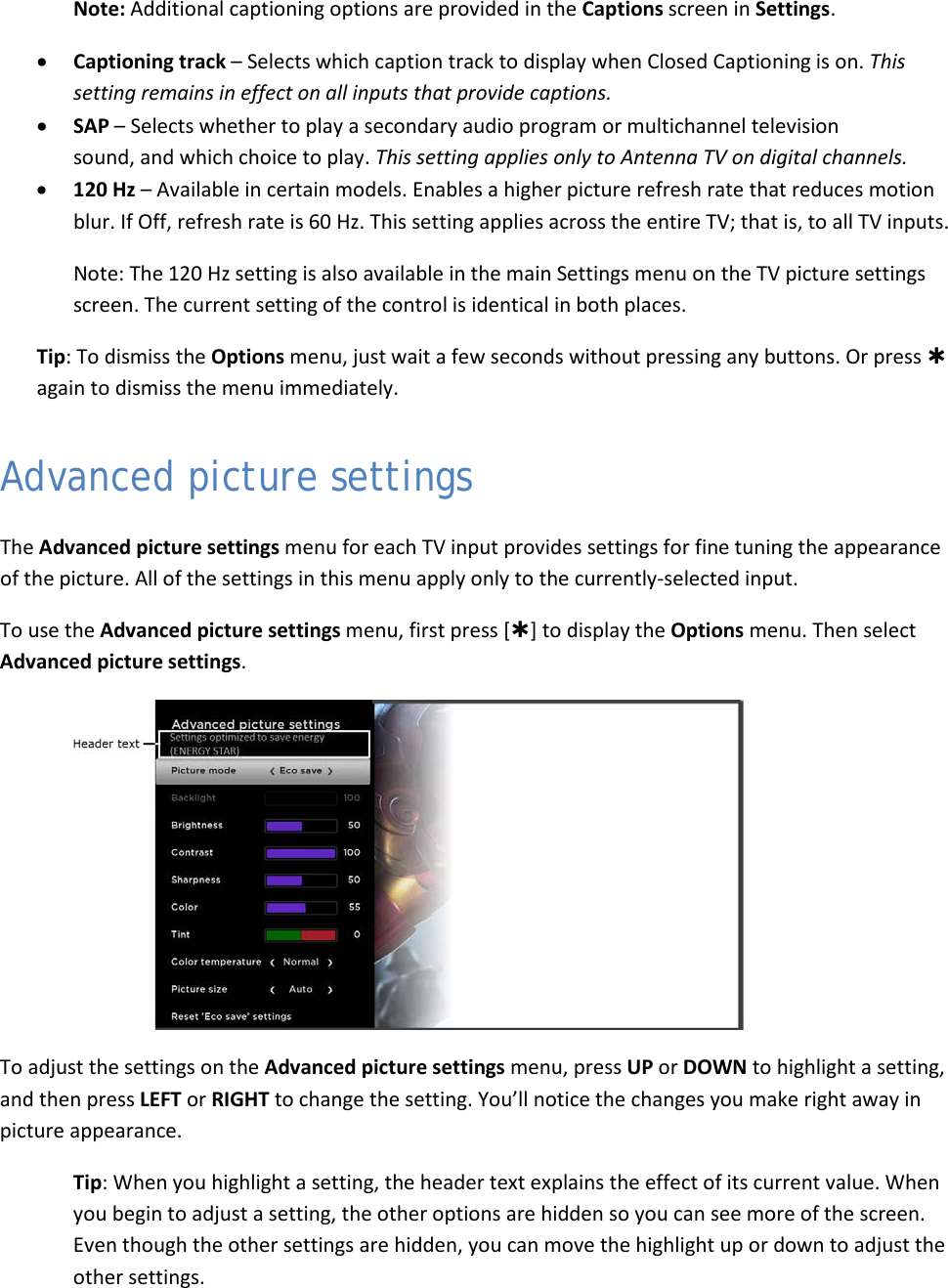  34 Note: Additional captioning options are provided in the Captions screen in Settings. • Captioning track – Selects which caption track to display when Closed Captioning is on. This setting remains in effect on all inputs that provide captions. • SAP – Selects whether to play a secondary audio program or multichannel television sound, and which choice to play. This setting applies only to Antenna TV on digital channels. • 120 Hz – Available in certain models. Enables a higher picture refresh rate that reduces motion blur. If Off, refresh rate is 60 Hz. This setting applies across the entire TV; that is, to all TV inputs. Note: The 120 Hz setting is also available in the main Settings menu on the TV picture settings screen. The current setting of the control is identical in both places. Tip: To dismiss the Options menu, just wait a few seconds without pressing any buttons. Or press  again to dismiss the menu immediately. Advanced picture settings The Advanced picture settings menu for each TV input provides settings for fine tuning the appearance of the picture. All of the settings in this menu apply only to the currently-selected input. To use the Advanced picture settings menu, first press [] to display the Options menu. Then select Advanced picture settings.   To adjust the settings on the Advanced picture settings menu, press UP or DOWN to highlight a setting, and then press LEFT or RIGHT to change the setting. You’ll notice the changes you make right away in picture appearance. Tip: When you highlight a setting, the header text explains the effect of its current value. When you begin to adjust a setting, the other options are hidden so you can see more of the screen. Even though the other settings are hidden, you can move the highlight up or down to adjust the other settings.  