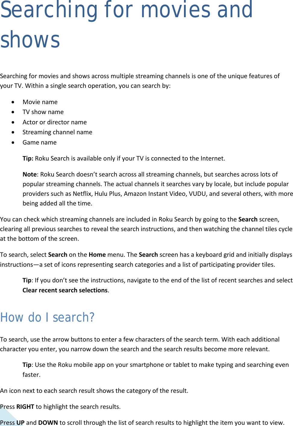  36 Searching for movies and shows Searching for movies and shows across multiple streaming channels is one of the unique features of your TV. Within a single search operation, you can search by: • Movie name • TV show name • Actor or director name • Streaming channel name • Game name Tip: Roku Search is available only if your TV is connected to the Internet. Note: Roku Search doesn’t search across all streaming channels, but searches across lots of popular streaming channels. The actual channels it searches vary by locale, but include popular providers such as Netflix, Hulu Plus, Amazon Instant Video, VUDU, and several others, with more being added all the time. You can check which streaming channels are included in Roku Search by going to the Search screen, clearing all previous searches to reveal the search instructions, and then watching the channel tiles cycle at the bottom of the screen. To search, select Search on the Home menu. The Search screen has a keyboard grid and initially displays instructions—a set of icons representing search categories and a list of participating provider tiles. Tip: If you don’t see the instructions, navigate to the end of the list of recent searches and select Clear recent search selections. How do I search? To search, use the arrow buttons to enter a few characters of the search term. With each additional character you enter, you narrow down the search and the search results become more relevant. Tip: Use the Roku mobile app on your smartphone or tablet to make typing and searching even faster. An icon next to each search result shows the category of the result.  Press RIGHT to highlight the search results. Press UP and DOWN to scroll through the list of search results to highlight the item you want to view.  