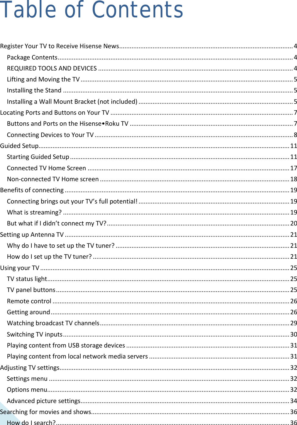  2 Table of Contents Register Your TV to Receive Hisense News ................................................................................................... 4 Package Contents ...................................................................................................................................... 4 REQUIRED TOOLS AND DEVICES ............................................................................................................... 4 Lifting and Moving the TV ......................................................................................................................... 5 Installing the Stand ................................................................................................................................... 5 Installing a Wall Mount Bracket (not included) ........................................................................................ 5 Locating Ports and Buttons on Your TV ........................................................................................................ 7 Buttons and Ports on the Hisense•Roku TV ............................................................................................. 7 Connecting Devices to Your TV ................................................................................................................. 8 Guided Setup............................................................................................................................................... 11 Starting Guided Setup ............................................................................................................................. 11 Connected TV Home Screen ................................................................................................................... 17 Non-connected TV Home screen ............................................................................................................ 18 Benefits of connecting ................................................................................................................................ 19 Connecting brings out your TV’s full potential! ...................................................................................... 19 What is streaming? ................................................................................................................................. 19 But what if I didn’t connect my TV? ........................................................................................................ 20 Setting up Antenna TV ................................................................................................................................ 21 Why do I have to set up the TV tuner? ................................................................................................... 21 How do I set up the TV tuner? ................................................................................................................ 21 Using your TV .............................................................................................................................................. 25 TV status light .......................................................................................................................................... 25 TV panel buttons ..................................................................................................................................... 25 Remote control ....................................................................................................................................... 26 Getting around ........................................................................................................................................ 26 Watching broadcast TV channels ............................................................................................................ 29 Switching TV inputs ................................................................................................................................. 30 Playing content from USB storage devices ............................................................................................. 31 Playing content from local network media servers ................................................................................ 31 Adjusting TV settings ................................................................................................................................... 32 Settings menu ......................................................................................................................................... 32 Options menu.......................................................................................................................................... 32 Advanced picture settings ....................................................................................................................... 34 Searching for movies and shows................................................................................................................. 36 How do I search? ..................................................................................................................................... 36  
