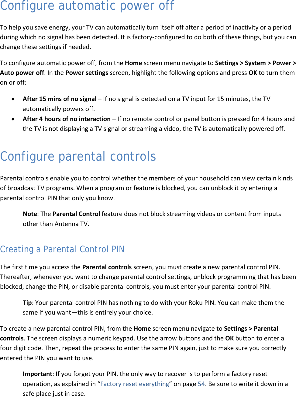  42 Configure automatic power off To help you save energy, your TV can automatically turn itself off after a period of inactivity or a period during which no signal has been detected. It is factory-configured to do both of these things, but you can change these settings if needed. To configure automatic power off, from the Home screen menu navigate to Settings &gt; System &gt; Power &gt; Auto power off. In the Power settings screen, highlight the following options and press OK to turn them on or off: • After 15 mins of no signal – If no signal is detected on a TV input for 15 minutes, the TV automatically powers off. • After 4 hours of no interaction – If no remote control or panel button is pressed for 4 hours and the TV is not displaying a TV signal or streaming a video, the TV is automatically powered off. Configure parental controls Parental controls enable you to control whether the members of your household can view certain kinds of broadcast TV programs. When a program or feature is blocked, you can unblock it by entering a parental control PIN that only you know. Note: The Parental Control feature does not block streaming videos or content from inputs other than Antenna TV. Creating a Parental Control PIN The first time you access the Parental controls screen, you must create a new parental control PIN. Thereafter, whenever you want to change parental control settings, unblock programming that has been blocked, change the PIN, or disable parental controls, you must enter your parental control PIN. Tip: Your parental control PIN has nothing to do with your Roku PIN. You can make them the same if you want—this is entirely your choice. To create a new parental control PIN, from the Home screen menu navigate to Settings &gt; Parental controls. The screen displays a numeric keypad. Use the arrow buttons and the OK button to enter a four digit code. Then, repeat the process to enter the same PIN again, just to make sure you correctly entered the PIN you want to use. Important: If you forget your PIN, the only way to recover is to perform a factory reset operation, as explained in “Factory reset everything” on page 54. Be sure to write it down in a safe place just in case.  