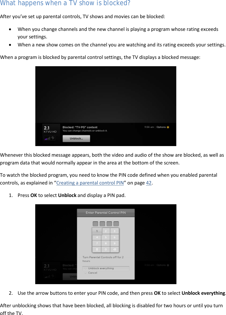  46 What happens when a TV show is blocked? After you’ve set up parental controls, TV shows and movies can be blocked: • When you change channels and the new channel is playing a program whose rating exceeds your settings. • When a new show comes on the channel you are watching and its rating exceeds your settings. When a program is blocked by parental control settings, the TV displays a blocked message:  Whenever this blocked message appears, both the video and audio of the show are blocked, as well as program data that would normally appear in the area at the bottom of the screen. To watch the blocked program, you need to know the PIN code defined when you enabled parental controls, as explained in “Creating a parental control PIN” on page 42. 1. Press OK to select Unblock and display a PIN pad.  2. Use the arrow buttons to enter your PIN code, and then press OK to select Unblock everything. After unblocking shows that have been blocked, all blocking is disabled for two hours or until you turn off the TV.  