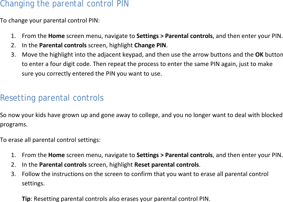  47 Changing the parental control PIN To change your parental control PIN: 1. From the Home screen menu, navigate to Settings &gt; Parental controls, and then enter your PIN.  2. In the Parental controls screen, highlight Change PIN.  3. Move the highlight into the adjacent keypad, and then use the arrow buttons and the OK button to enter a four digit code. Then repeat the process to enter the same PIN again, just to make sure you correctly entered the PIN you want to use. Resetting parental controls So now your kids have grown up and gone away to college, and you no longer want to deal with blocked programs.  To erase all parental control settings: 1. From the Home screen menu, navigate to Settings &gt; Parental controls, and then enter your PIN.  2. In the Parental controls screen, highlight Reset parental controls.  3. Follow the instructions on the screen to confirm that you want to erase all parental control settings. Tip: Resetting parental controls also erases your parental control PIN.  