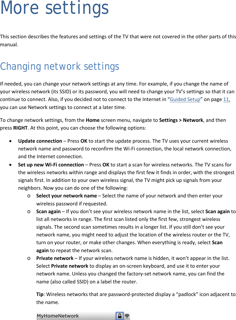  48 More settings This section describes the features and settings of the TV that were not covered in the other parts of this manual. Changing network settings If needed, you can change your network settings at any time. For example, if you change the name of your wireless network (its SSID) or its password, you will need to change your TV’s settings so that it can continue to connect. Also, if you decided not to connect to the Internet in “Guided Setup” on page 11, you can use Network settings to connect at a later time. To change network settings, from the Home screen menu, navigate to Settings &gt; Network, and then press RIGHT. At this point, you can choose the following options: • Update connection – Press OK to start the update process. The TV uses your current wireless network name and password to reconfirm the Wi-Fi connection, the local network connection, and the Internet connection. • Set up new Wi-Fi connection – Press OK to start a scan for wireless networks. The TV scans for the wireless networks within range and displays the first few it finds in order, with the strongest signals first. In addition to your own wireless signal, the TV might pick up signals from your neighbors. Now you can do one of the following: o Select your network name – Select the name of your network and then enter your wireless password if requested. o Scan again – If you don’t see your wireless network name in the list, select Scan again to list all networks in range. The first scan listed only the first few, strongest wireless signals. The second scan sometimes results in a longer list. If you still don’t see your network name, you might need to adjust the location of the wireless router or the TV, turn on your router, or make other changes. When everything is ready, select Scan again to repeat the network scan. o Private network – If your wireless network name is hidden, it won’t appear in the list. Select Private network to display an on-screen keyboard, and use it to enter your network name. Unless you changed the factory-set network name, you can find the name (also called SSID) on a label the router.  Tip: Wireless networks that are password-protected display a “padlock” icon adjacent to the name.    