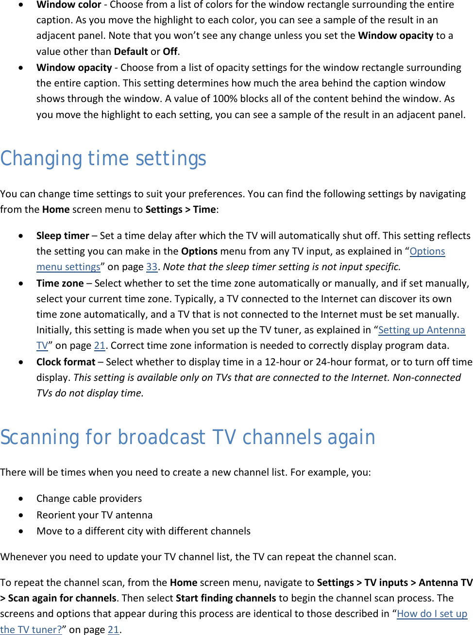  50 • Window color - Choose from a list of colors for the window rectangle surrounding the entire caption. As you move the highlight to each color, you can see a sample of the result in an adjacent panel. Note that you won’t see any change unless you set the Window opacity to a value other than Default or Off. • Window opacity - Choose from a list of opacity settings for the window rectangle surrounding the entire caption. This setting determines how much the area behind the caption window shows through the window. A value of 100% blocks all of the content behind the window. As you move the highlight to each setting, you can see a sample of the result in an adjacent panel. Changing time settings You can change time settings to suit your preferences. You can find the following settings by navigating from the Home screen menu to Settings &gt; Time: • Sleep timer – Set a time delay after which the TV will automatically shut off. This setting reflects the setting you can make in the Options menu from any TV input, as explained in “Options menu settings” on page 33. Note that the sleep timer setting is not input specific. • Time zone – Select whether to set the time zone automatically or manually, and if set manually, select your current time zone. Typically, a TV connected to the Internet can discover its own time zone automatically, and a TV that is not connected to the Internet must be set manually. Initially, this setting is made when you set up the TV tuner, as explained in “Setting up Antenna TV” on page 21. Correct time zone information is needed to correctly display program data.  • Clock format – Select whether to display time in a 12-hour or 24-hour format, or to turn off time display. This setting is available only on TVs that are connected to the Internet. Non-connected TVs do not display time. Scanning for broadcast TV channels again There will be times when you need to create a new channel list. For example, you: • Change cable providers  • Reorient your TV antenna • Move to a different city with different channels Whenever you need to update your TV channel list, the TV can repeat the channel scan. To repeat the channel scan, from the Home screen menu, navigate to Settings &gt; TV inputs &gt; Antenna TV &gt; Scan again for channels. Then select Start finding channels to begin the channel scan process. The screens and options that appear during this process are identical to those described in “How do I set up the TV tuner?” on page 21.  
