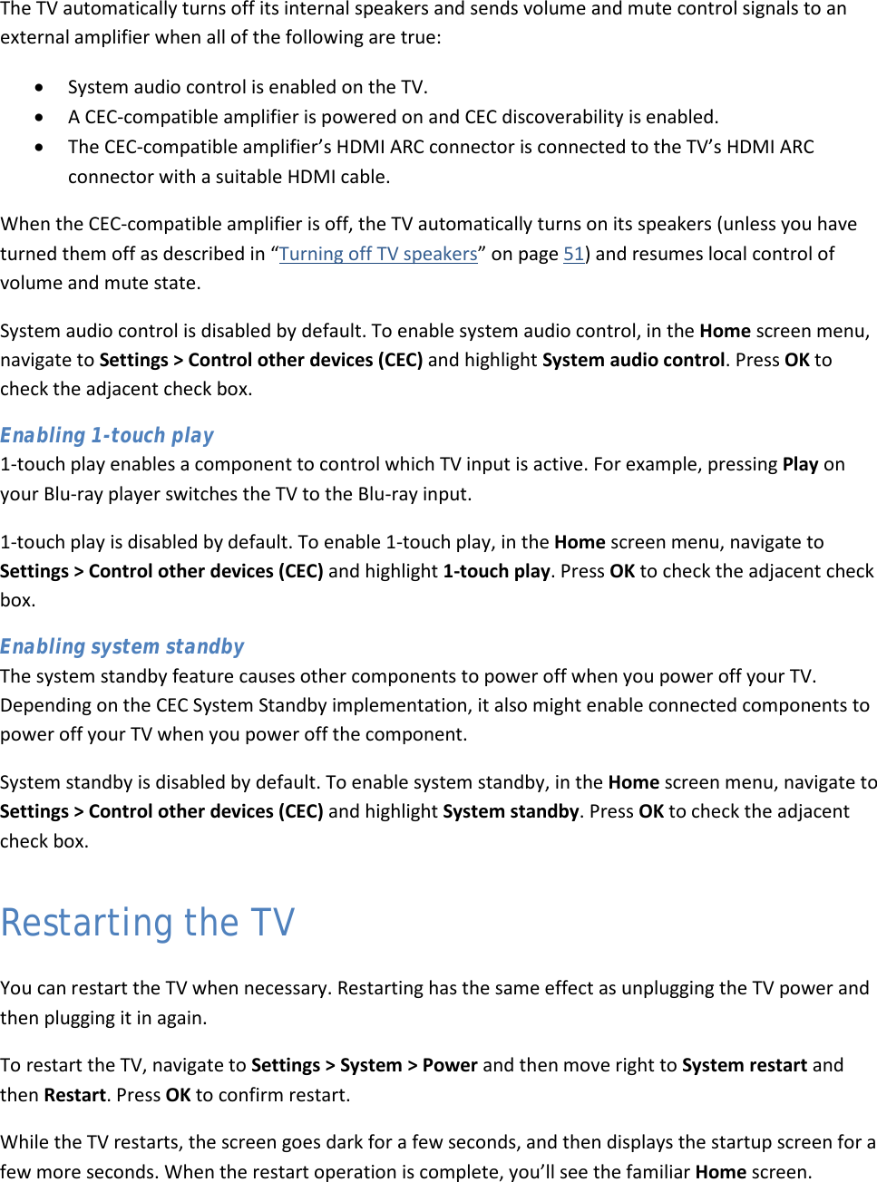  53 The TV automatically turns off its internal speakers and sends volume and mute control signals to an external amplifier when all of the following are true: • System audio control is enabled on the TV. • A CEC-compatible amplifier is powered on and CEC discoverability is enabled. • The CEC-compatible amplifier’s HDMI ARC connector is connected to the TV’s HDMI ARC connector with a suitable HDMI cable. When the CEC-compatible amplifier is off, the TV automatically turns on its speakers (unless you have turned them off as described in “Turning off TV speakers” on page 51) and resumes local control of volume and mute state. System audio control is disabled by default. To enable system audio control, in the Home screen menu, navigate to Settings &gt; Control other devices (CEC) and highlight System audio control. Press OK to check the adjacent check box. Enabling 1-touch play 1-touch play enables a component to control which TV input is active. For example, pressing Play on your Blu-ray player switches the TV to the Blu-ray input.  1-touch play is disabled by default. To enable 1-touch play, in the Home screen menu, navigate to Settings &gt; Control other devices (CEC) and highlight 1-touch play. Press OK to check the adjacent check box. Enabling system standby The system standby feature causes other components to power off when you power off your TV. Depending on the CEC System Standby implementation, it also might enable connected components to power off your TV when you power off the component. System standby is disabled by default. To enable system standby, in the Home screen menu, navigate to Settings &gt; Control other devices (CEC) and highlight System standby. Press OK to check the adjacent check box. Restarting the TV You can restart the TV when necessary. Restarting has the same effect as unplugging the TV power and then plugging it in again. To restart the TV, navigate to Settings &gt; System &gt; Power and then move right to System restart and then Restart. Press OK to confirm restart.  While the TV restarts, the screen goes dark for a few seconds, and then displays the startup screen for a few more seconds. When the restart operation is complete, you’ll see the familiar Home screen.  