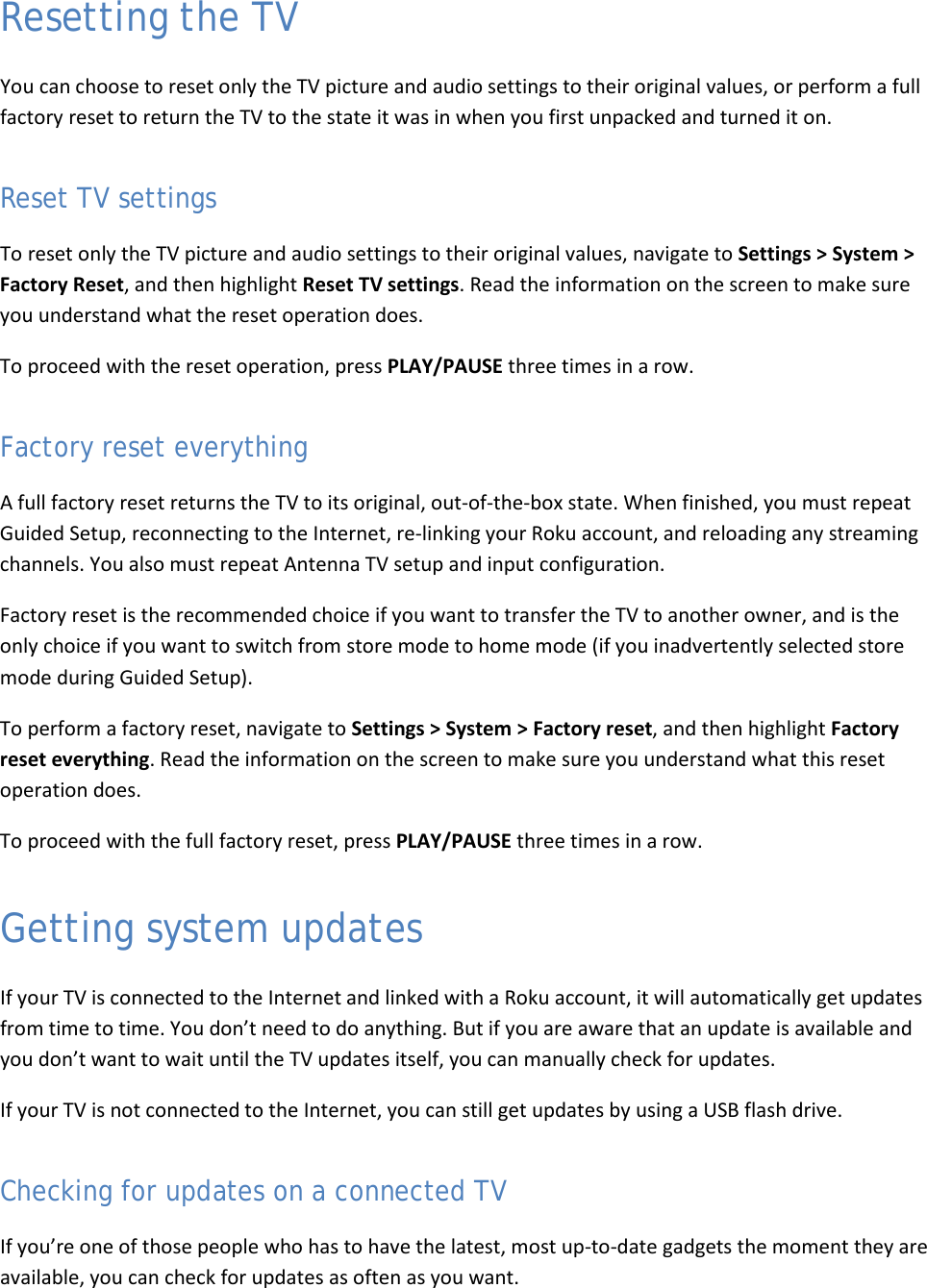  54 Resetting the TV You can choose to reset only the TV picture and audio settings to their original values, or perform a full factory reset to return the TV to the state it was in when you first unpacked and turned it on. Reset TV settings To reset only the TV picture and audio settings to their original values, navigate to Settings &gt; System &gt; Factory Reset, and then highlight Reset TV settings. Read the information on the screen to make sure you understand what the reset operation does. To proceed with the reset operation, press PLAY/PAUSE three times in a row. Factory reset everything A full factory reset returns the TV to its original, out-of-the-box state. When finished, you must repeat Guided Setup, reconnecting to the Internet, re-linking your Roku account, and reloading any streaming channels. You also must repeat Antenna TV setup and input configuration.  Factory reset is the recommended choice if you want to transfer the TV to another owner, and is the only choice if you want to switch from store mode to home mode (if you inadvertently selected store mode during Guided Setup). To perform a factory reset, navigate to Settings &gt; System &gt; Factory reset, and then highlight Factory reset everything. Read the information on the screen to make sure you understand what this reset operation does.  To proceed with the full factory reset, press PLAY/PAUSE three times in a row. Getting system updates If your TV is connected to the Internet and linked with a Roku account, it will automatically get updates from time to time. You don’t need to do anything. But if you are aware that an update is available and you don’t want to wait until the TV updates itself, you can manually check for updates. If your TV is not connected to the Internet, you can still get updates by using a USB flash drive. Checking for updates on a connected TV If you’re one of those people who has to have the latest, most up-to-date gadgets the moment they are available, you can check for updates as often as you want.  