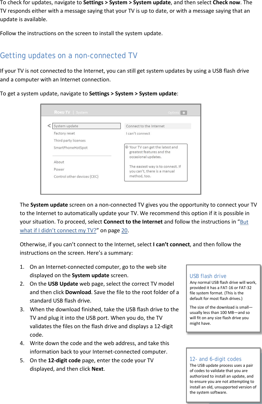  55 To check for updates, navigate to Settings &gt; System &gt; System update, and then select Check now. The TV responds either with a message saying that your TV is up to date, or with a message saying that an update is available.  Follow the instructions on the screen to install the system update. Getting updates on a non-connected TV If your TV is not connected to the Internet, you can still get system updates by using a USB flash drive and a computer with an Internet connection. To get a system update, navigate to Settings &gt; System &gt; System update:  The System update screen on a non-connected TV gives you the opportunity to connect your TV to the Internet to automatically update your TV. We recommend this option if it is possible in your situation. To proceed, select Connect to the Internet and follow the instructions in “But what if I didn’t connect my TV?” on page 20. Otherwise, if you can’t connect to the Internet, select I can’t connect, and then follow the instructions on the screen. Here’s a summary: 1. On an Internet-connected computer, go to the web site displayed on the System update screen. 2. On the USB Update web page, select the correct TV model and then click Download. Save the file to the root folder of a standard USB flash drive.  3. When the download finished, take the USB flash drive to the TV and plug it into the USB port. When you do, the TV validates the files on the flash drive and displays a 12-digit code.  4. Write down the code and the web address, and take this information back to your Internet-connected computer.  5. On the 12-digit code page, enter the code your TV displayed, and then click Next. USB flash drive Any normal USB flash drive will work, provided it has a FAT-16 or FAT-32 file system format. (This is the default for most flash drives.)  The size of the download is small—usually less than 100 MB—and so will fit on any size flash drive you might have. 12- and 6-digit codes The USB update process uses a pair of codes to validate that you are authorized to install an update, and to ensure you are not attempting to install an old, unsupported version of the system software.  