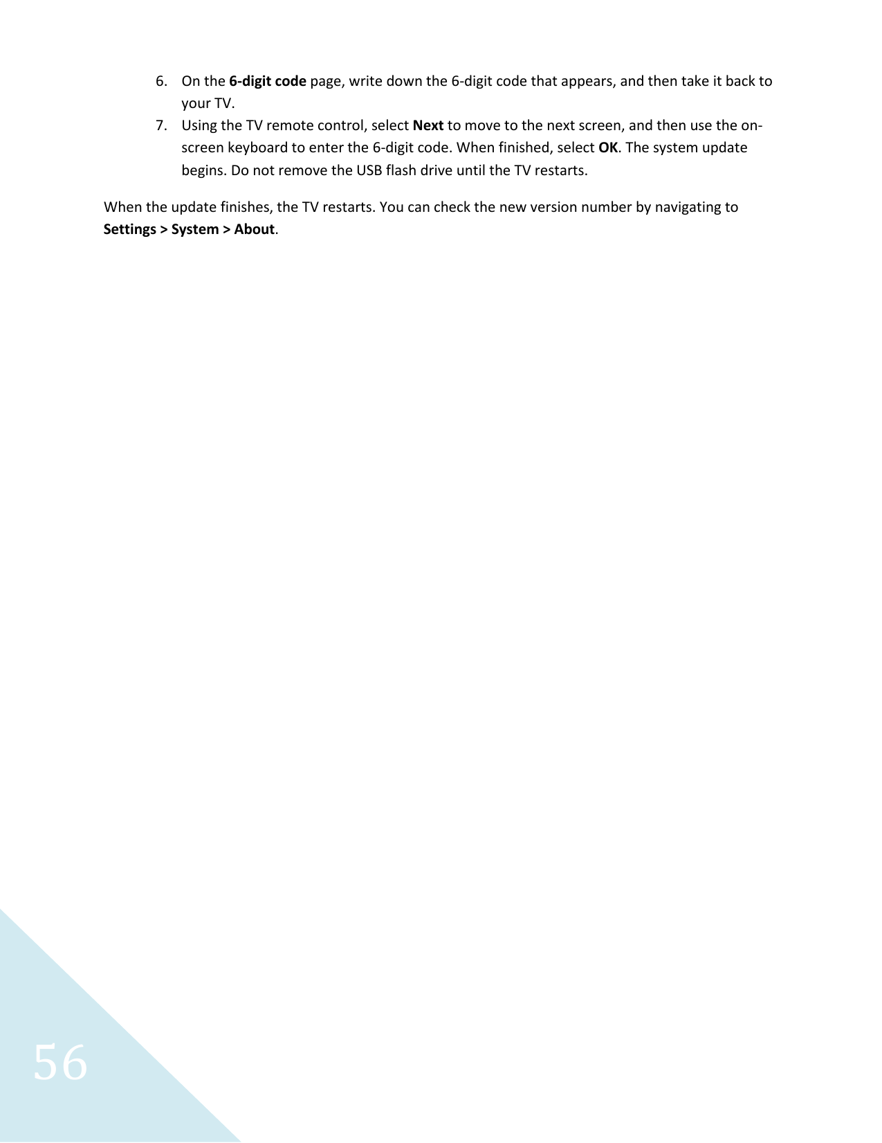 56 6. On the 6-digit code page, write down the 6-digit code that appears, and then take it back to your TV. 7. Using the TV remote control, select Next to move to the next screen, and then use the on-screen keyboard to enter the 6-digit code. When finished, select OK. The system update begins. Do not remove the USB flash drive until the TV restarts. When the update finishes, the TV restarts. You can check the new version number by navigating to Settings &gt; System &gt; About.  