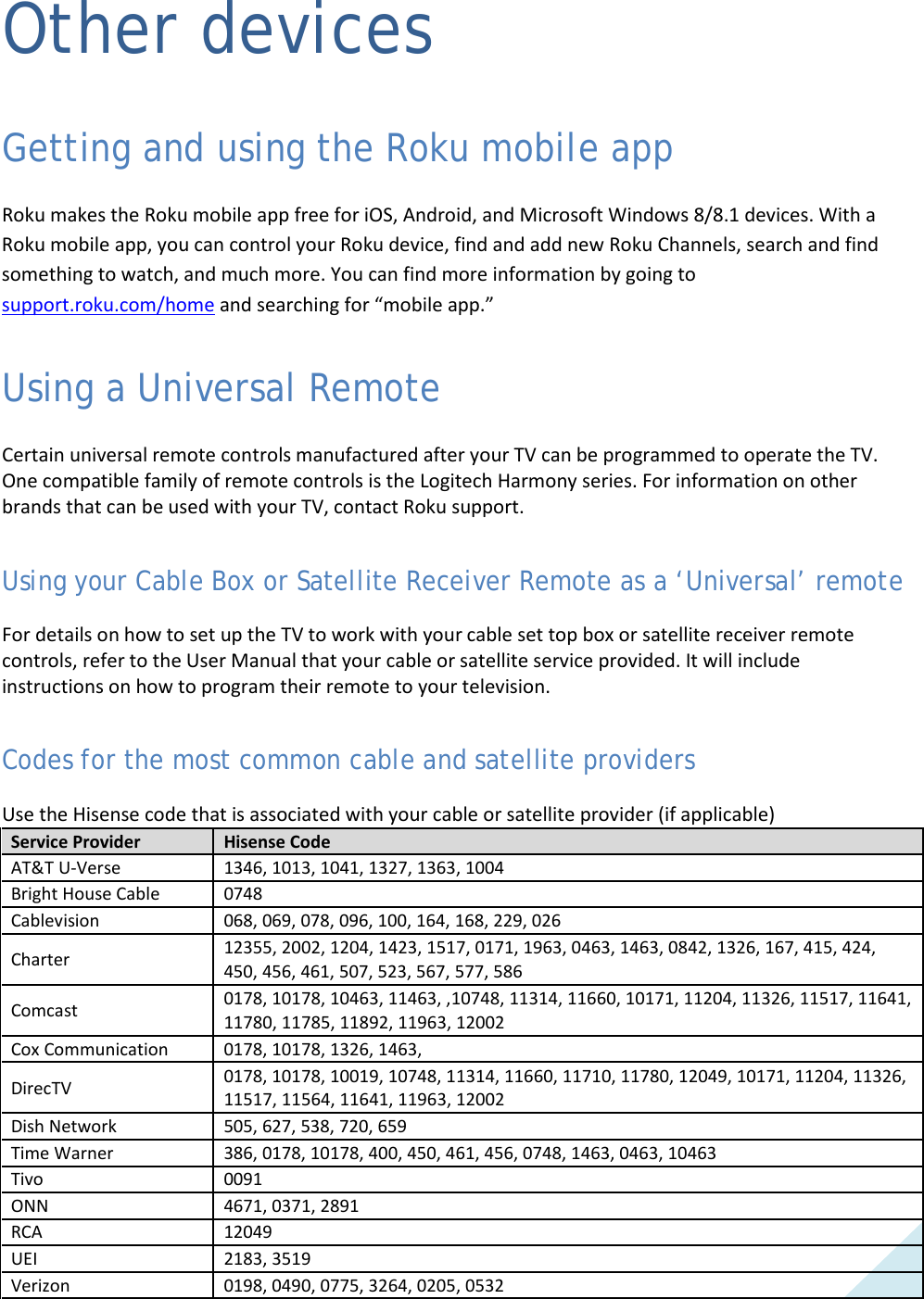  57 Other devices Getting and using the Roku mobile app Roku makes the Roku mobile app free for iOS, Android, and Microsoft Windows 8/8.1 devices. With a Roku mobile app, you can control your Roku device, find and add new Roku Channels, search and find something to watch, and much more. You can find more information by going to support.roku.com/home and searching for “mobile app.”  Using a Universal Remote Certain universal remote controls manufactured after your TV can be programmed to operate the TV. One compatible family of remote controls is the Logitech Harmony series. For information on other brands that can be used with your TV, contact Roku support. Using your Cable Box or Satellite Receiver Remote as a ‘Universal’ remote For details on how to set up the TV to work with your cable set top box or satellite receiver remote controls, refer to the User Manual that your cable or satellite service provided. It will include instructions on how to program their remote to your television. Codes for the most common cable and satellite providers Use the Hisense code that is associated with your cable or satellite provider (if applicable) Service Provider Hisense Code AT&amp;T U-Verse 1346, 1013, 1041, 1327, 1363, 1004 Bright House Cable 0748 Cablevision 068, 069, 078, 096, 100, 164, 168, 229, 026 Charter 12355, 2002, 1204, 1423, 1517, 0171, 1963, 0463, 1463, 0842, 1326, 167, 415, 424, 450, 456, 461, 507, 523, 567, 577, 586 Comcast 0178, 10178, 10463, 11463, ,10748, 11314, 11660, 10171, 11204, 11326, 11517, 11641, 11780, 11785, 11892, 11963, 12002 Cox Communication 0178, 10178, 1326, 1463, DirecTV  0178, 10178, 10019, 10748, 11314, 11660, 11710, 11780, 12049, 10171, 11204, 11326, 11517, 11564, 11641, 11963, 12002 Dish Network  505, 627, 538, 720, 659 Time Warner  386, 0178, 10178, 400, 450, 461, 456, 0748, 1463, 0463, 10463 Tivo 0091 ONN 4671, 0371, 2891 RCA 12049 UEI 2183, 3519 Verizon 0198, 0490, 0775, 3264, 0205, 0532  