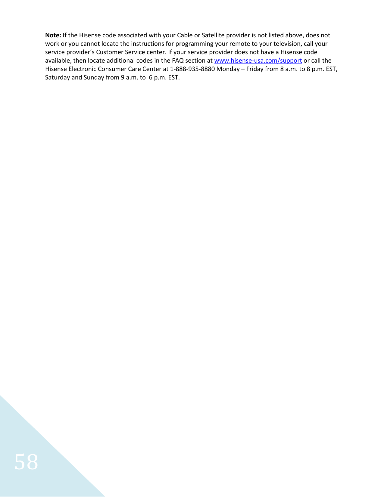  58 Note: If the Hisense code associated with your Cable or Satellite provider is not listed above, does not work or you cannot locate the instructions for programming your remote to your television, call your service provider’s Customer Service center. If your service provider does not have a Hisense code available, then locate additional codes in the FAQ section at www.hisense-usa.com/support or call the Hisense Electronic Consumer Care Center at 1-888-935-8880 Monday – Friday from 8 a.m. to 8 p.m. EST, Saturday and Sunday from 9 a.m. to  6 p.m. EST.       