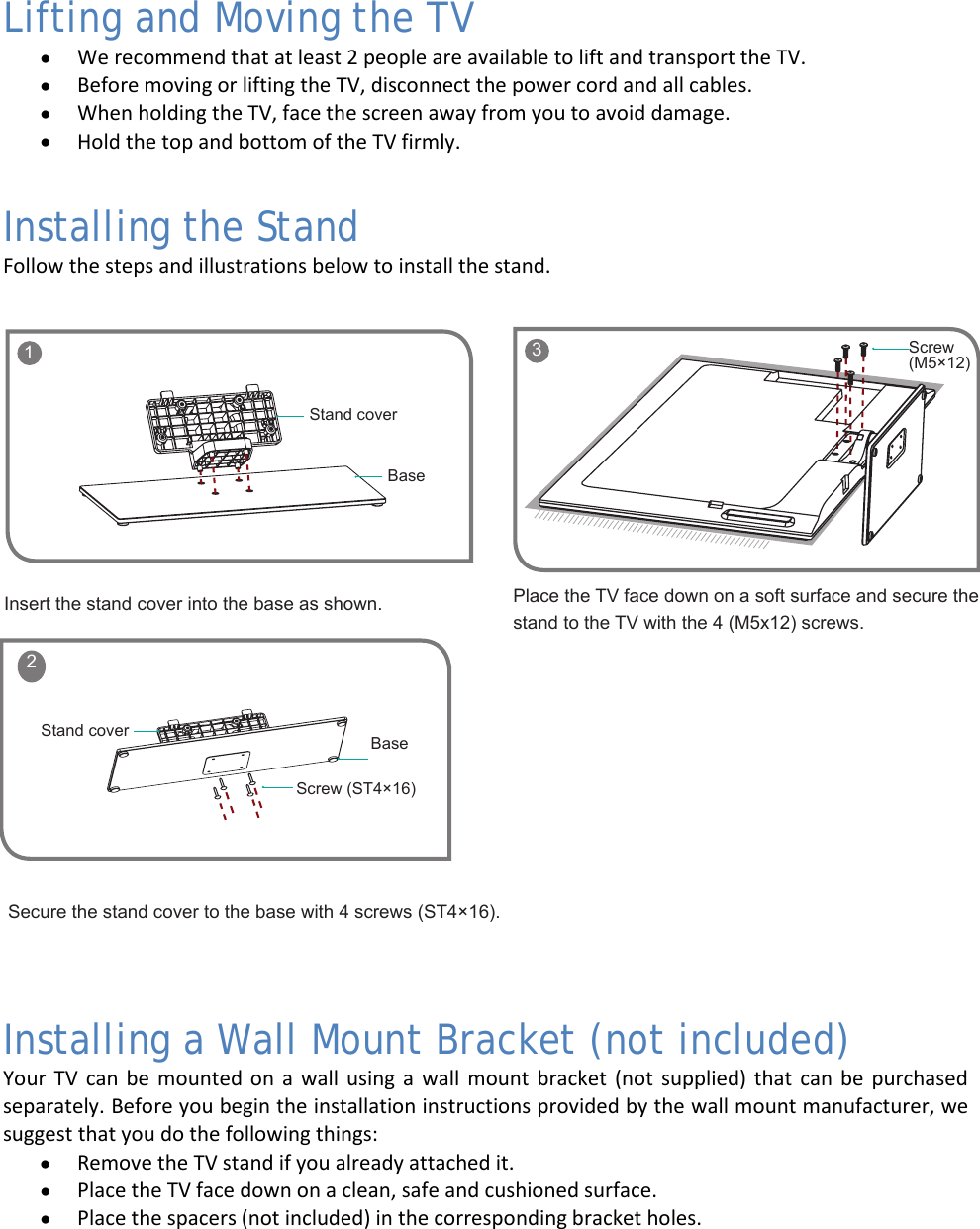  5 Lifting and Moving the TV • We recommend that at least 2 people are available to lift and transport the TV.  • Before moving or lifting the TV, disconnect the power cord and all cables. • When holding the TV, face the screen away from you to avoid damage. • Hold the top and bottom of the TV firmly. Installing the Stand Follow the steps and illustrations below to install the stand.  Installing a Wall Mount Bracket (not included) Your TV can be mounted on a wall using a wall mount bracket (not supplied) that can be purchased separately. Before you begin the installation instructions provided by the wall mount manufacturer, we suggest that you do the following things: • Remove the TV stand if you already attached it. • Place the TV face down on a clean, safe and cushioned surface. • Place the spacers (not included) in the corresponding bracket holes.    1BaseStand coverScrew (ST4×16)BaseStand cover 2Insert the stand cover into the base as shown.Secure the stand cover to the base with 4 screws (ST4×16).Place the TV face down on a soft surface and secure the stand to the TV with the 4 (M5x12) screws.    3 Screw (M5×12)