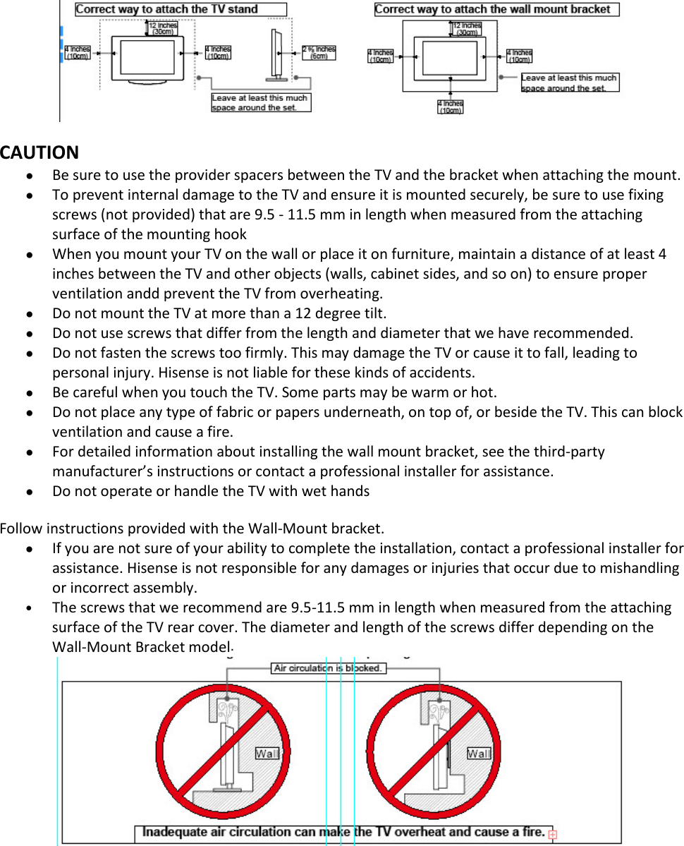  6   CAUTION • Be sure to use the provider spacers between the TV and the bracket when attaching the mount. • To prevent internal damage to the TV and ensure it is mounted securely, be sure to use fixing screws (not provided) that are 9.5 - 11.5 mm in length when measured from the attaching surface of the mounting hook • When you mount your TV on the wall or place it on furniture, maintain a distance of at least 4 inches between the TV and other objects (walls, cabinet sides, and so on) to ensure proper ventilation andd prevent the TV from overheating. • Do not mount the TV at more than a 12 degree tilt. • Do not use screws that differ from the length and diameter that we have recommended. • Do not fasten the screws too firmly. This may damage the TV or cause it to fall, leading to personal injury. Hisense is not liable for these kinds of accidents. • Be careful when you touch the TV. Some parts may be warm or hot. • Do not place any type of fabric or papers underneath, on top of, or beside the TV. This can block ventilation and cause a fire. • For detailed information about installing the wall mount bracket, see the third-party manufacturer’s instructions or contact a professional installer for assistance. • Do not operate or handle the TV with wet hands  Follow instructions provided with the Wall-Mount bracket.  • If you are not sure of your ability to complete the installation, contact a professional installer for assistance. Hisense is not responsible for any damages or injuries that occur due to mishandling or incorrect assembly.  • The screws that we recommend are 9.5-11.5 mm in length when measured from the attaching surface of the TV rear cover. The diameter and length of the screws differ depending on the Wall-Mount Bracket model.    