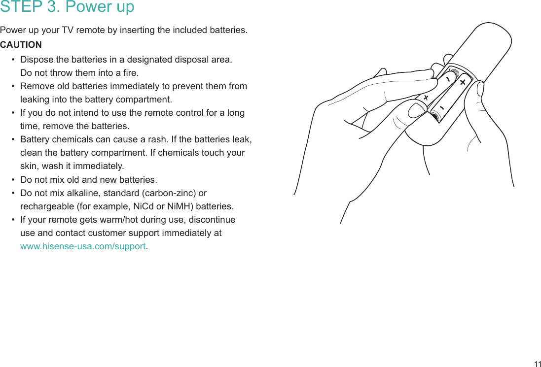 11STEP 3. Power up Power up your TV remote by inserting the included batteries.CAUTION•  Dispose the batteries in a designated disposal area.  Do not throw them into a fire.•  Remove old batteries immediately to prevent them from  leaking into the battery compartment.•  If you do not intend to use the remote control for a long time, remove the batteries.•  Battery chemicals can cause a rash. If the batteries leak, clean the battery compartment. If chemicals touch your skin, wash it immediately.•  Do not mix old and new batteries.•  Do not mix alkaline, standard (carbon-zinc) or rechargeable (for example, NiCd or NiMH) batteries.•  If your remote gets warm/hot during use, discontinue  use and contact customer support immediately at  www.hisense-usa.com/support.