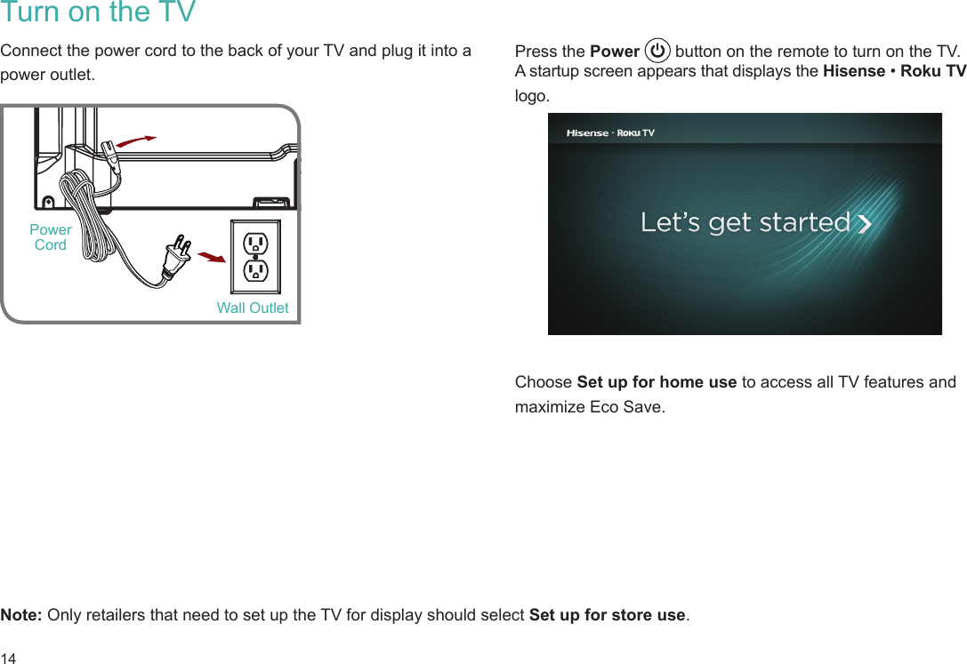 14Press the Power   button on the remote to turn on the TV. A startup screen appears that displays the Hisense • Roku TV logo.    Choose Set up for home use to access all TV features and maximize Eco Save. Turn on the TVConnect the power cord to the back of your TV and plug it into a power outlet. Note: Only retailers that need to set up the TV for display should select Set up for store use.  Wall OutletPower Cord