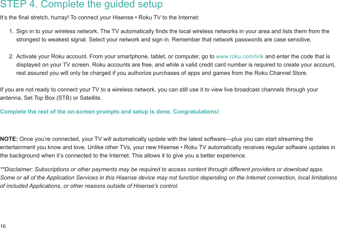 16STEP 4. Complete the guided setup It’s the final stretch, hurray! To connect your Hisense • Roku TV to the Internet:1.  Sign in to your wireless network. The TV automatically finds the local wireless networks in your area and lists them from the strongest to weakest signal. Select your network and sign in. Remember that network passwords are case sensitive. 2.  Activate your Roku account. From your smartphone, tablet, or computer, go to www.roku.com/link and enter the code that is displayed on your TV screen. Roku accounts are free, and while a valid credit card number is required to create your account, rest assured you will only be charged if you authorize purchases of apps and games from the Roku Channel Store. If you are not ready to connect your TV to a wireless network, you can still use it to view live broadcast channels through your antenna, Set Top Box (STB) or Satellite. Complete the rest of the on-screen prompts and setup is done. Congratulations!     NOTE: Once you’re connected, your TV will automatically update with the latest software—plus you can start streaming the entertainment you know and love. Unlike other TVs, your new Hisense • Roku TV automatically receives regular software updates in the background when it’s connected to the Internet. This allows it to give you a better experience.**Disclaimer: Subscriptions or other payments may be required to access content through different providers or download apps. Some or all of the Application Services in this Hisense device may not function depending on the Internet connection, local limitations of included Applications, or other reasons outside of Hisense&apos;s control.