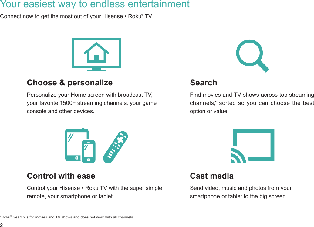 2Your easiest way to endless entertainmentControl with easeControl your Hisense • Roku TV with the super simple remote, your smartphone or tablet. Cast mediaSend video, music and photos from your smartphone or tablet to the big screen.SearchFind movies and TV shows across top streaming channels,* sorted so you can choose the best option or value.Choose &amp; personalizePersonalize your Home screen with broadcast TV, your favorite 1500+ streaming channels, your game console and other devices.*Roku® Search is for movies and TV shows and does not work with all channels.Connect now to get the most out of your Hisense • Roku® TV