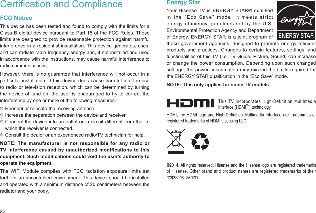 22Certification and ComplianceFCC NoticeThis device has been tested and found to comply with the limits for a Class B digital device pursuant to Part 15 of the FCC Rules. These limits are designed to provide reasonable protection against harmful interference in a residential installation. This device generates, uses, and can radiate radio frequency energy and, if not installed and used in accordance with the instructions, may cause harmful interference to radio communications.However, there is no guarantee that interference will not occur in a particular installation. If this device does cause harmful interference to radio or television reception, which can be determined by turning the device off and on, the user is encouraged to try to correct the interference by one or more of the following measures:   Reorient or relocate the receiving antenna.   Increase the separation between the device and receiver.  Connect the device into an outlet on a circuit different from that to which the receiver is connected.   Consult the dealer or an experienced radio/TV technician for help.NOTE: The manufacturer is not responsible for any radio or TV interference caused by unauthorized modifications to this equipment. Such modifications could void the user&apos;s authority to operate the equipment.The WiFi Module complies with FCC radiation exposure limits set forth for an uncontrolled environment. This device should be installed and operated with a minimum distance of 20 centimeters between the radiator and your body.Energy StarYour Hisense TV is ENERGY STAR® qualified in the &quot;Eco Save&quot; mode. It meets strict energy efficiency guidelines set by the U.S. Environmental Protection Agency and Department of Energy. ENERGY STAR is a joint program of these government agencies, designed to promote energy efficient products and practices. Changes to certain features, settings, and functionalities of this TV (i.e. TV Guide, Picture, Sound) can increase or change the power consumption. Depending upon such changed settings, the power consumption may exceed the limits required for the ENERGY STAR qualification in the &quot;Eco Save&quot; mode.NOTE: This only applies for some TV models.This TV incorporates High-Definition Multimedia Interface (HDMITM) technology.HDMI, the HDMI logo and High-Definition Multimedia Interface are trademarks or registered trademarks of HDMI Licensing LLC.©2014. All rights reserved. Hisense and the Hisense logo are registered trademarks of Hisense. Other brand and product names are registered trademarks of their respective owners.