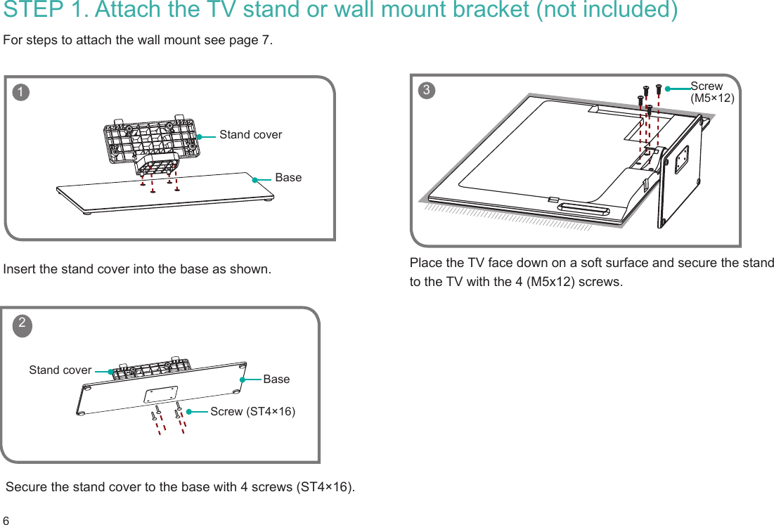 6 1BaseStand coverScrew (ST4×16)BaseStand cover 2STEP 1. Attach the TV stand or wall mount bracket (not included) For steps to attach the wall mount see page 7.Insert the stand cover into the base as shown.Secure the stand cover to the base with 4 screws (ST4×16).Place the TV face down on a soft surface and secure the stand to the TV with the 4 (M5x12) screws.    3 Screw (M5×12)