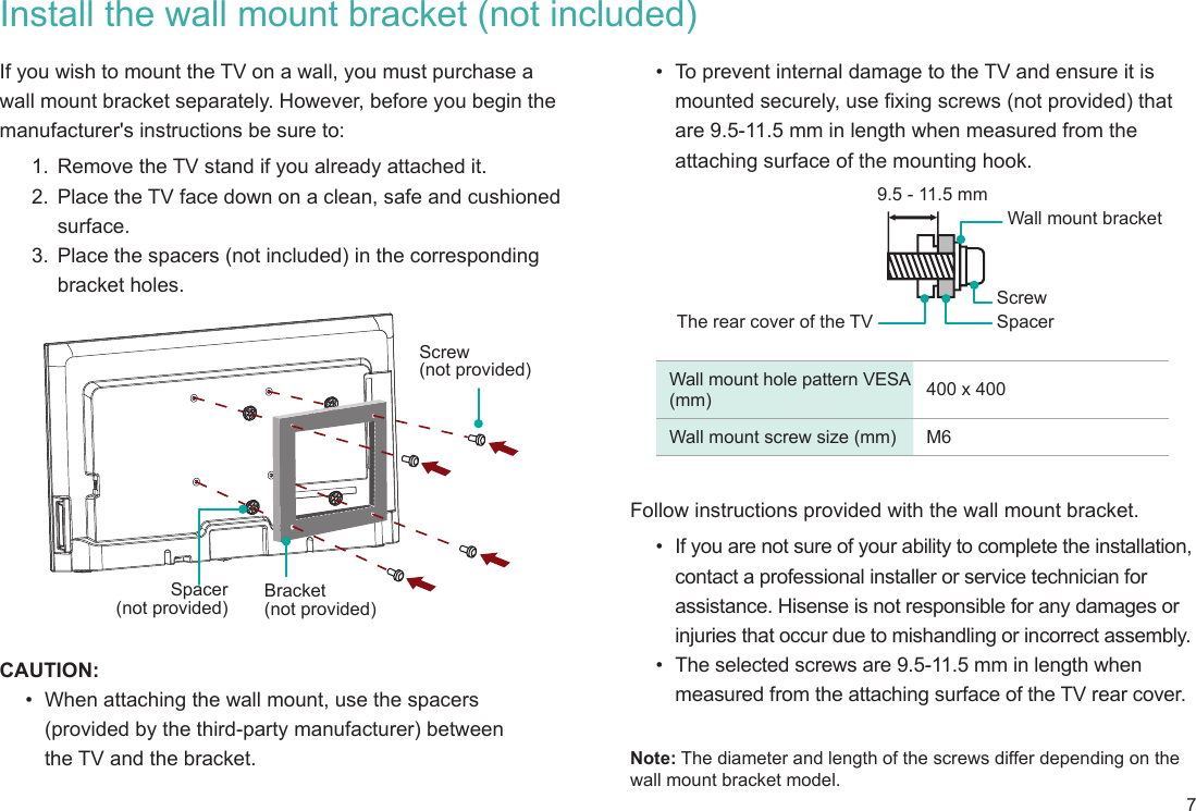 7Install the wall mount bracket (not included)If you wish to mount the TV on a wall, you must purchase a wall mount bracket separately. However, before you begin the manufacturer&apos;s instructions be sure to:1.  Remove the TV stand if you already attached it. 2.  Place the TV face down on a clean, safe and cushioned surface. 3.  Place the spacers (not included) in the corresponding bracket holes. CAUTION:•  When attaching the wall mount, use the spacers  (provided by the third-party manufacturer) between  the TV and the bracket.Bracket (not provided)Screw (not provided)Spacer (not provided)•  To prevent internal damage to the TV and ensure it is mounted securely, use fixing screws (not provided) that are 9.5-11.5 mm in length when measured from the attaching surface of the mounting hook.Wall mount hole pattern VESA (mm) 400 x 400 Wall mount screw size (mm) M6Follow instructions provided with the wall mount bracket. •  If you are not sure of your ability to complete the installation, contact a professional installer or service technician for assistance. Hisense is not responsible for any damages or injuries that occur due to mishandling or incorrect assembly.•  The selected screws are 9.5-11.5 mm in length when measured from the attaching surface of the TV rear cover.   Note: The diameter and length of the screws differ depending on the wall mount bracket model.The rear cover of the TV SpacerScrewWall mount bracket9.5 - 11.5 mm