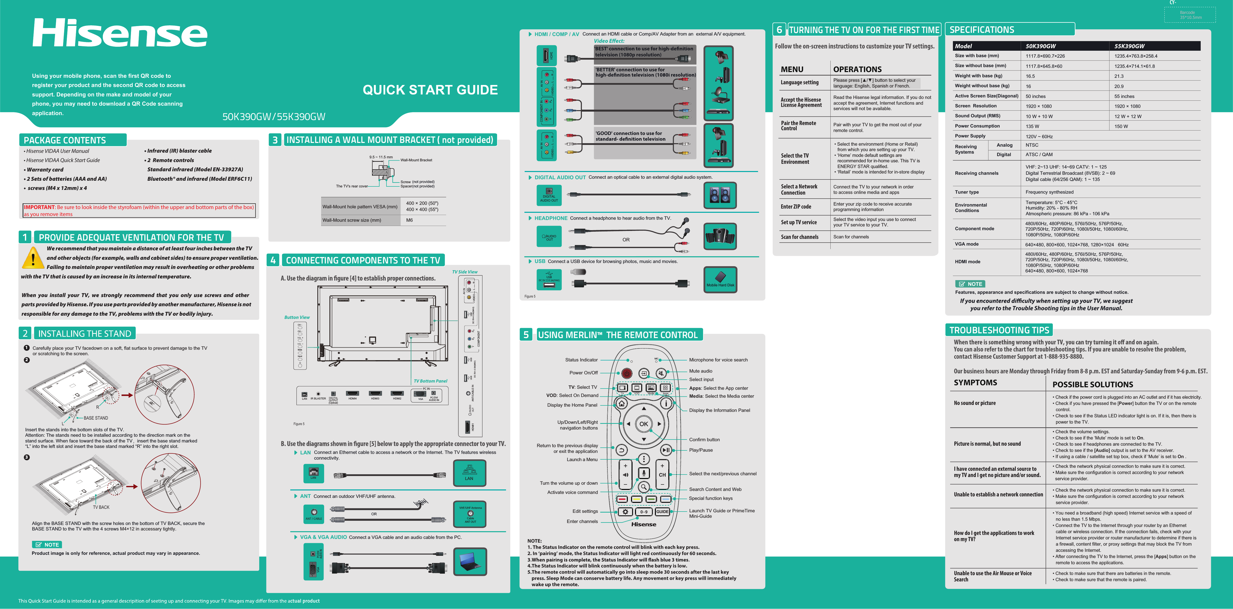 IMPORTANT: Be sure to look inside the styrofoam (within the upper and bottom parts of the box) as you remove itemsPACKAGE CONTENTSPROVIDE ADEQUATE VENTILATION FOR THE TV1CONNECTING COMPONENTS TO THE TV4INSTALLING A WALL MOUNT BRACKET ( not provided)3USING MERLIN™  THE REMOTE CONTROL5TURNING THE TV ON FOR THE FIRST TIME6SPECIFICATIONSTROUBLESHOOTING TIPSUsing your mobile phone, scan the first QR code to register your product and the second QR code to access support. Depending on the make and model of your phone, you may need to download a QR Code scanning application.Connect a USB device for browsing photos, music and movies.USBMobile Hard Disk• Hisense VIDAA User Manual• Hisense VIDAA Quick Start Guide• Warranty card• 2 Sets of batteries (AAA and AA)•  screws (M4 x 12mm) x 4 • Infrared (IR) blaster cable• 2  Remote controls   Standard infrared (Model EN-33927A)   Bluetooth® and infrared (Model ERF6C11)CY- Connect an optical cable to an external digital audio system.DIGITAL AUDIO OUTDIGITALAUDIO OUTYou can also refer to the chart for troubleshooting tips. If you are unable to resolve the problem, contact Hisense Customer Support at 1-888-935-8880.Our business hours are Monday through Friday from 8-8 p.m. EST and Saturday-Sunday from 9-6 p.m. EST.• Check if the power cord is plugged into an AC outlet and if it has electricity.• Check if you have pressed the [Power] button the TV or on the remote control.• Check to see if the Status LED indicator light is on. If it is, then there is power to the TV.• Check the network physical connection to make sure it is correct.• Make sure the configuration is correct according to your network  service provider.• Check the volume settings.• Check to see if the ‘Mute’ mode is set to On.• Check to see if headphones are connected to the TV.• Check to see if the [Audio] output is set to the AV receiver.• If using a cable / satellite set top box, check if ‘Mute’ is set to On .• Check the network physical connection to make sure it is correct.• Make sure the configuration is correct according to your network service provider.• You need a broadband (high speed) Internet service with a speed of no less than 1.5 Mbps.• Connect the TV to the Internet through your router by an Ethernet cable or wireless connection. If the connection fails, check with your Internet service provider or router manufacturer to determine if there is a firewall, content filter, or proxy settings that may block the TV from accessing the Internet.• After connecting the TV to the Internet, press the [Apps] button on the remote to access the applications.POSSIBLE SOLUTIONSSYMPTOMSNo sound or picturePicture is normal, but no soundUnable to establish a network connection• Check to make sure that there are batteries in the remote.• Check to make sure that the remote is paired.Unable to use the Air Mouse or Voice SearchI have connected an external source to my TV and I get no picture and/or sound.How do I get the applications to workon my TV?Barcode35*10.5mmConnect a headphone to hear audio from the TV.HEADPHONEORAUDIOOUTConnect an outdoor VHF/UHF antenna.ANTORHDMI / COMP / AV Connect an HDMI cable or Comp/AV Adapter from an  external A/V equipment. television (1080p resolution)&apos;BETTER&apos; connection to use for &apos;GOOD&apos; connection to use for VGA &amp; VGA AUDIO Connect a VGA cable and an audio cable from the PC.PC/DVI AUDIO INLAN Connect an Ethernet cable to access a network or the Internet. The TV features wireless connectivity.VIDEOAV INL R VIDEOAV INL RYPBPRCOMPONENT INVHF/UHF AntennaCableANT OUTWe recommend that you maintain a distance of at least four inches between the TV and other objects (for example, walls and cabinet sides) to ensure proper ventilation. Failing to maintain proper ventilation may result in overheating or other problems  with the TV that is caused by an increase in its internal temperature. When  you  install  your  TV,  we  strongly  recommend  that  you  only  use  screws  and  other   parts provided by Hisense. If you use parts provided by another manufacturer, Hisense is not responsible for any damage to the TV, problems with the TV or bodily injury.   Follow the on-screen instructions to customize your TV settings.Please press [▲/] button to select your language: English, Spanish or French.Pair with your TV to get the most out of your remote control.OPERATIONSMENULanguage settingPair the Remote ControlRead the Hisense legal information. If you do not accept the agreement, Internet functions and services will not be available.Accept the Hisense License Agreement• Select the environment (Home or Retail) from which you are setting up your TV.• ‘Home’ mode default settings are recommended for in-home use. This TV is ENERGY STAR qualified.• ‘Retail’ mode is intended for in-store displaySelect the TV EnvironmentConnect the TV to your network in orderto access online media and appsSelect a Network ConnectionEnter your zip code to receive accurate programming information Enter ZIP codeSelect the video input you use to connectyour TV service to your TV.Set up TV service Scan for channelsScan for channelsFigure 5ctual productLANLANNOTE:1. The Status Indicator on the remote control will blink with each key press.2. In ‘pairing’ mode, the Status Indicator will light red continuously for 60 seconds.4.The Status Indicator will blink continuously when the battery is low.5.The remote control will automatically go into sleep mode 30 seconds after the last key       press. Sleep Mode can conserve battery life. Any movement or key press will immediately     wake up the remote.Select inputActivate voice commandSpecial function keysEdit settingsEnter channelsPower On/OffMicrophone for voice searchStatus IndicatorMute audioTV: Select TVVOD: Select On DemandPlay/PauseSelect the next/previous channelSearch Content and Web Launch TV Guide or PrimeTime Mini-GuideDisplay the Information PanelDisplay the Home PanelUp/Down/Left/Right  navigation buttonsTurn the volume up or downReturn to the previous display             or exit the applicationLaunch a MenuConfirm buttonMedia: Select the Media centerApps: Select the App centerVOD0 - 9 GUIDEMIC50K390GW/55K390GW 1Carefully place your TV facedown on a soft, flat surface to prevent damage to the TV or scratching to the screen.2Insert the stands into the bottom slots of the TV. Attention: The stands need to be installed according to the direction mark on the stand surface. When face toward the back of the TV insert the base stand marked “L” into the left slot and insert the base stand marked “R” into the right slot.LRBASE STANDNOTEProduct image is only for reference, actual product may vary in appearance.3Align the BASE STAND with the screw holes on the bottom of TV BACK, secure the BASE STAND to the TV with the 4 screws M4×12 in accessary tightly.TV BACK9.5 ~ 11.5 mm Wall-Mount BracketScrewSpacerThe TV&apos;s rear cover400 × 200 (50&quot;) 400 × 400 (55&quot;)M6  Wall-Mount hole pattern VESA (mm)Wall-Mount screw size (mm)(not provided)(not provided)TV Bottom PanelTV Side ViewButton Viewyou refer to the Trouble Shooting tips in the User Manual.Weight without base (kg) 16Weight with base (kg) 16.5Size with base (mm) 1117.8×690.7×226Size without base (mm) 1117.8×645.8×60Active Screen Size(Diagonal) 50 inchesNOTEFeatures, appearance and specifications are subject to change without notice.Receiving SystemsHDMI modeEnvironmental ConditionsTemperature: 5°C - 45°CHumidity: 20% - 80% RHAtmospheric pressure: 86 kPa - 106 kPa480I/60Hz, 480P/60Hz, 576I/50Hz, 576P/50Hz, 720P/50Hz, 720P/60Hz, 1080I/50Hz, 1080I/60Hz, 1080P/50Hz, 1080P/60Hz640×480, 800×600, 1024×768Component mode480I/60Hz, 480P/60Hz, 576I/50Hz, 576P/50Hz, 720P/50Hz, 720P/60Hz, 1080I/50Hz, 1080I/60Hz, 1080P/50Hz, 1080P/60HzVGA mode 640×480, 800×600, 1024×768, 1280×1024   60HzScreen  Resolution 1920 × 1080Sound Output (RMS) 10 W + 10 WModel             50K390GW 55K390GWPower Consumption 135 W20.921.31235.4×763.8×258.41235.4×714.1×61.855 inches1920 × 108012 W + 12 W150 WPower Supply 120V ~ 60Hz▲AnalogDigitalNTSCATSC / QAMVIDEOAV INL RHDMI1 ANT/CABLE IN DC 5V   0.5A(MAX)USBUSBDC 5V   0.5A(MAX)USBYPBPRCOMPONENTHDMI2HDMI3HDMI4IR BLASTERLAN PC/DVIAUDIO INPC INMuteInputCHCH Figure 5Receiving channelsVHF: 2~13 UHF: 14~69 CATV: 1 ~ 125Digital Terrestrial Broadcast (8VSB): 2 ~ 69Digital cable (64/256 QAM): 1 ~ 135Tuner type  Frequency synthesized(Optical)OUTPUT