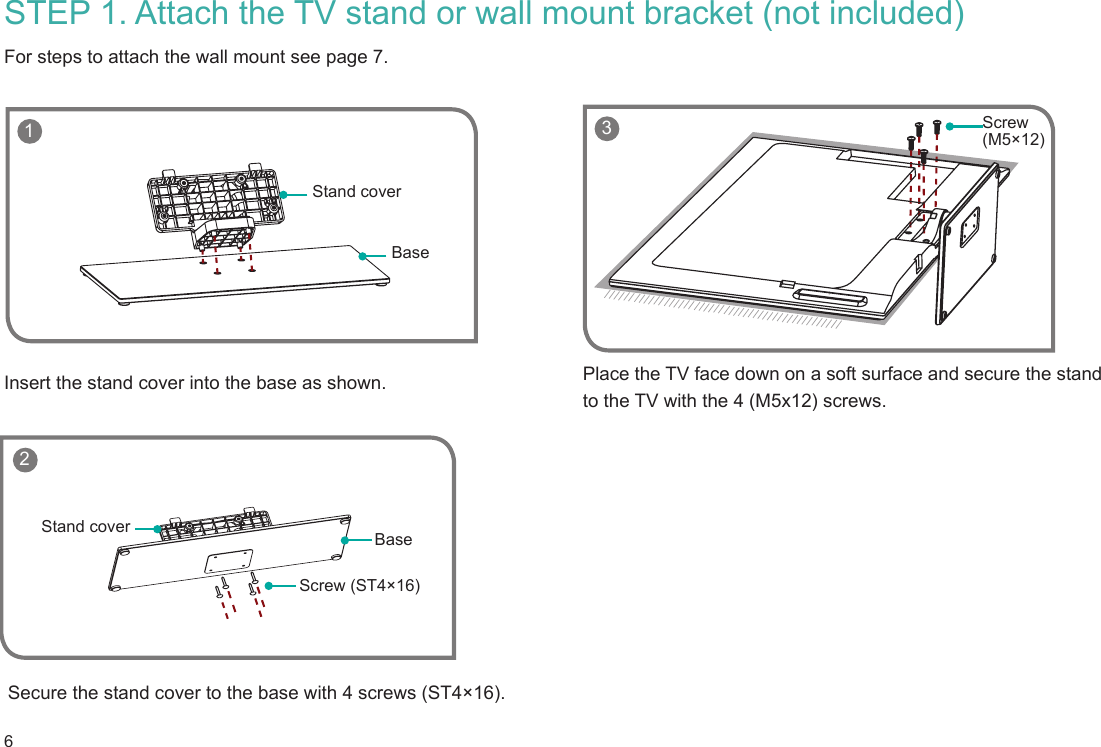 6 1BaseStand coverScrew (ST4×16)BaseStand coverSTEP 1. Attach the TV stand or wall mount bracket (not included) For steps to attach the wall mount see page 7.Insert the stand cover into the base as shown.Secure the stand cover to the base with 4 screws (ST4×16).Place the TV face down on a soft surface and secure the stand to the TV with the 4 (M5x12) screws.    3 Screw (M5×12) 2