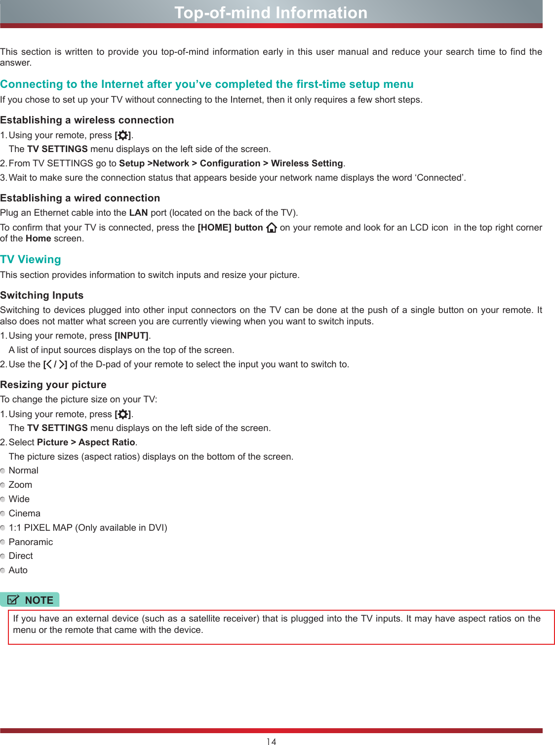 14Top-of-mind InformationThis section is written to provide you top-of-mind information early in this user manual and reduce your search time to find the answer. Connecting to the Internet after you’ve completed the first-time setup menuIf you chose to set up your TV without connecting to the Internet, then it only requires a few short steps.Establishing a wireless connection1. Using your remote, press [ ]. The TV SETTINGS menu displays on the left side of the screen.2. From TV SETTINGS go to Setup &gt;Network &gt; Configuration &gt; Wireless Setting.3. Wait to make sure the connection status that appears beside your network name displays the word ‘Connected’.Establishing a wired connectionPlug an Ethernet cable into the LAN port (located on the back of the TV).To confirm that your TV is connected, press the [HOME] button  on your remote and look for an LCD icon  in the top right corner of the Home screen.TV ViewingThis section provides information to switch inputs and resize your picture.Switching InputsSwitching to devices plugged into other input connectors on the TV can be done at the push of a single button on your remote. It also does not matter what screen you are currently viewing when you want to switch inputs.1. Using your remote, press [INPUT].  A list of input sources displays on the top of the screen.2. Use  the  [ /  ] of the D-pad of your remote to select the input you want to switch to.Resizing your pictureTo change the picture size on your TV:1. Using your remote, press [ ]. The TV SETTINGS menu displays on the left side of the screen.2. Select  Picture &gt; Aspect Ratio.  The picture sizes (aspect ratios) displays on the bottom of the screen. Normal Zoom Wide Cinema 1:1 PIXEL MAP (Only available in DVI) Panoramic Direct AutoNOTEIf you have an external device (such as a satellite receiver) that is plugged into the TV inputs. It may have aspect ratios on the menu or the remote that came with the device.