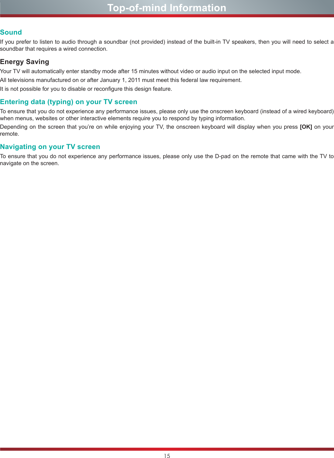 15Top-of-mind InformationSoundIf you prefer to listen to audio through a soundbar (not provided) instead of the built-in TV speakers, then you will need to select a soundbar that requires a wired connection.Energy SavingYour TV will automatically enter standby mode after 15 minutes without video or audio input on the selected input mode.All televisions manufactured on or after January 1, 2011 must meet this federal law requirement.It is not possible for you to disable or reconfigure this design feature.Entering data (typing) on your TV screenTo ensure that you do not experience any performance issues, please only use the onscreen keyboard (instead of a wired keyboard) when menus, websites or other interactive elements require you to respond by typing information.Depending on the screen that you’re on while enjoying your TV, the onscreen keyboard will display when you press [OK] on your remote.Navigating on your TV screenTo ensure that you do not experience any performance issues, please only use the D-pad on the remote that came with the TV to navigate on the screen.