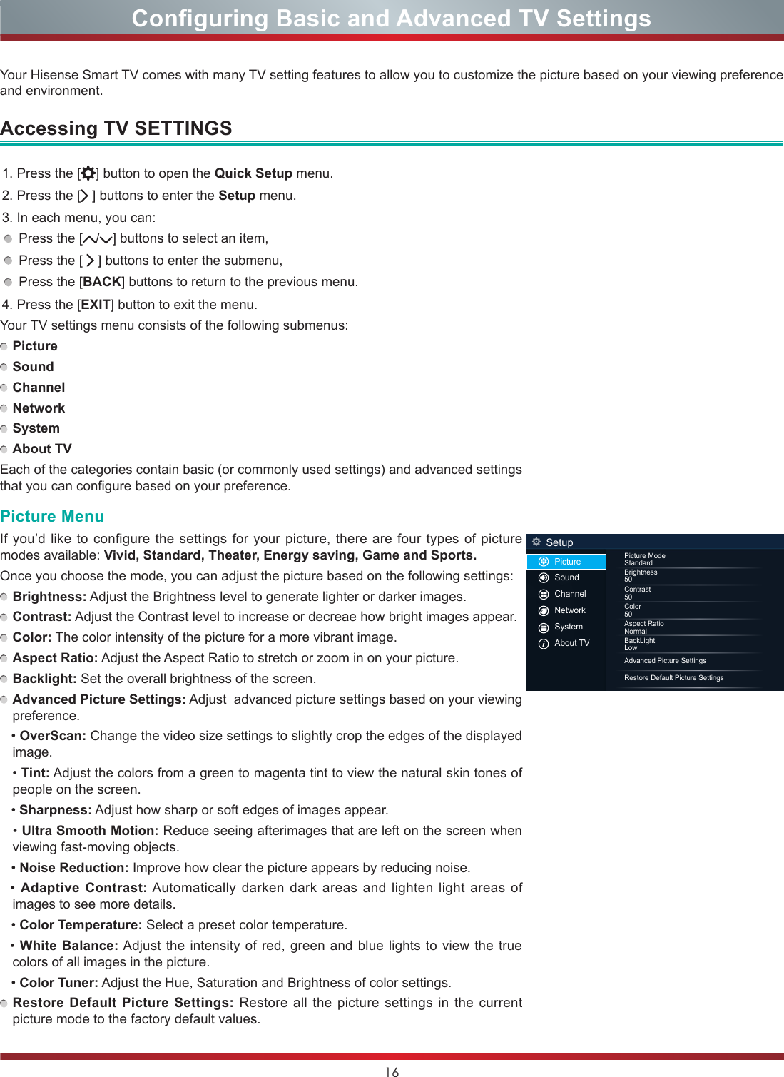 16Configuring Basic and Advanced TV SettingsAccessing TV SETTINGS1. Press the [ ] button to open the Quick Setup menu.2. Press the [  ] buttons to enter the Setup menu.3. In each menu, you can: Press the [ / ] buttons to select an item, Press the [   ] buttons to enter the submenu, Press the [BACK] buttons to return to the previous menu. 4. Press the [EXIT] button to exit the menu.Your TV settings menu consists of the following submenus: Picture Sound Channel Network System About TVEach of the categories contain basic (or commonly used settings) and advanced settings that you can configure based on your preference.Picture MenuIf you’d like to configure the settings for your picture, there are four types of picture modes available: Vivid, Standard, Theater, Energy saving, Game and Sports.Once you choose the mode, you can adjust the picture based on the following settings: Brightness: Adjust the Brightness level to generate lighter or darker images. Contrast: Adjust the Contrast level to increase or decreae how bright images appear. Color: The color intensity of the picture for a more vibrant image. Aspect Ratio: Adjust the Aspect Ratio to stretch or zoom in on your picture. Backlight: Set the overall brightness of the screen. Advanced Picture Settings: Adjust  advanced picture settings based on your viewing preference.   • OverScan: Change the video size settings to slightly crop the edges of the displayed image.   • Tint: Adjust the colors from a green to magenta tint to view the natural skin tones of people on the screen.        • Sharpness: Adjust how sharp or soft edges of images appear.   • Ultra Smooth Motion: Reduce seeing afterimages that are left on the screen when viewing fast-moving objects.   • Noise Reduction: Improve how clear the picture appears by reducing noise.  • Adaptive Contrast: Automatically darken dark areas and lighten light areas of images to see more details.   • Color Temperature: Select a preset color temperature.   • White Balance: Adjust the intensity of red, green and blue lights to view the true colors of all images in the picture.   • Color Tuner: Adjust the Hue, Saturation and Brightness of color settings. Restore Default Picture Settings: Restore all the picture settings in the current picture mode to the factory default values.Your Hisense Smart TV comes with many TV setting features to allow you to customize the picture based on your viewing preference and environment.SetupPicture ModeStandardBrightness50Contrast50Color50BackLightLowAspect RatioNormal      Advanced Picture SettingsRestore Default Picture SettingsPictureSoundChannelNetworkSystemAbout TV