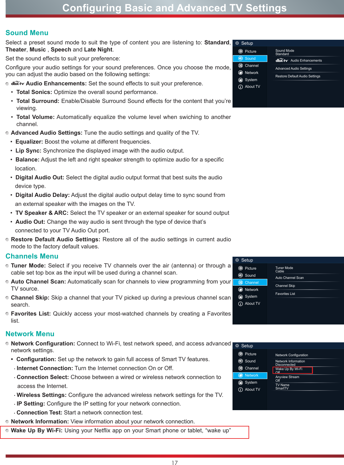 17Sound MenuSelect a preset sound mode to suit the type of content you are listening to: Standard, Theater, Music , Speech and Late Night.Set the sound effects to suit your preference: Configure your audio settings for your sound preferences. Once you choose the mode, you can adjust the audio based on the following settings: dAudio Enhancements: Set the sound effects to suit your preference. •  Total Sonics: Optimize the overall sound performance.•  Total Surround: Enable/Disable Surround Sound effects for the content that you’re viewing.•  Total Volume: Automatically equalize the volume level when swiching to another channel.   Advanced Audio Settings: Tune the audio settings and quality of the TV.   •  Equalizer: Boost the volume at different frequencies.   •  Lip Sync: Synchronize the displayed image with the audio output.   •  Balance: Adjust the left and right speaker strength to optimize audio for a specific         location.   •  Digital Audio Out: Select the digital audio output format that best suits the audio         device type.   •  Digital Audio Delay: Adjust the digital audio output delay time to sync sound from       an external speaker with the images on the TV.   •  TV Speaker &amp; ARC: Select the TV speaker or an external speaker for sound output   •  Audio Out: Change the way audio is sent through the type of device that’s       connected to your TV Audio Out port.  Restore Default Audio Settings: Restore all of the audio settings in current audio mode to the factory default values.Channels Menu Tuner Mode: Select if you receive TV channels over the air (antenna) or through a cable set top box as the input will be used during a channel scan. Auto Channel Scan: Automatically scan for channels to view programming from your TV source. Channel Skip: Skip a channel that your TV picked up during a previous channel scan search. Favorites List: Quickly access your most-watched channels by creating a Favorites list.Network Menu Network Configuration: Connect to Wi-Fi, test network speed, and access advanced network settings.• Configuration: Set up the network to gain full access of Smart TV features.    Internet Connection: Turn the Internet connection On or Off.    Connection Select: Choose between a wired or wireless network connection to       access the Internet.    Wireless Settings: Configure the advanced wireless network settings for the TV.     IP Setting: Configure the IP setting for your network connection.    Connection Test: Start a network connection test. Network Information: View information about your network connection. Wake Up By Wi-Fi: Using your Netflix app on your Smart phone or tablet, “wake up” Configuring Basic and Advanced TV SettingsSound ModeStandardAudio EnhancementsAdvanced Audio SettingsRestore Default Audio SettingsSetupdPictureSoundChannelNetworkSystemAbout TVTuner ModeCableAuto Channel ScanChannel SkipFavorites ListSetupPictureSoundChannelNetworkSystemAbout TVNetwork ConfigurationNetwork InformationDisconnectedWake Up By Wi-FiOffAnyview StreamOffTV NameSmartTVSetupPictureSoundChannelNetworkSystemAbout TV