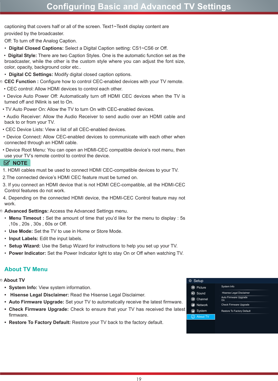 19Configuring Basic and Advanced TV Settingscaptioning that covers half or all of the screen. Text1~Text4 display content are provided by the broadcaster.Off: To turn off the Analog Caption.•  Digital Closed Captions: Select a Digital Caption setting: CS1~CS6 or Off.   •  Digital Style: There are two Caption Styles. One is the automatic function set as the broadcaster, while the other is the custom style where you can adjust the font size,   color, opacity, background color etc..•  Digital CC Settings: Modify digital closed caption options. CEC Function : Configure how to control CEC-enabled devices with your TV remote.   • CEC control: Allow HDMI devices to control each other.    • Device Auto Power  Off: Automatically turn off HDMI CEC  devices when the TV  is turned off and INlink is set to On.  • TV Auto Power On: Allow the TV to turn On with CEC-enabled devices.   • Audio Receiver: Allow the Audio  Receiver to send  audio over  an HDMI cable  and back to or from your TV.  • CEC Device Lists: View a list of all CEC-enabled devices.  • Device Connect: Allow CEC-enabled devices to communicate with each other when connected through an HDMI cable.  • Device Root Menu: You can open an HDMI-CEC compatible device’s root menu, then use your TV’s remote control to control the device.NOTE  1. HDMI cables must be used to connect HDMI CEC-compatible devices to your TV.  2.The connected device’s HDMI CEC feature must be turned on.  3. If you connect an HDMI device that is not HDMI CEC-compatible, all the HDMI-CEC Control features do not work.  4. Depending on the connected HDMI device, the HDMI-CEC Control feature may not work. Advanced Settings: Access the Advanced Settings menu.•  Menu Timeout : Set the amount of time that you’d like for the menu to display : 5s ,10s , 20s , 30s , 60s or Off.•  Use Mode: Set the TV to use in Home or Store Mode.•  Input Labels: Edit the input labels.•  Setup Wizard: Use the Setup Wizard for instructions to help you set up your TV.•  Power Indicator: Set the Power Indicator light to stay On or Off when watching TV.About TV Menu About TV• SystemInfo: View system information.• HisenseLegalDisclaimer: Read the Hisense Legal Disclaimer.• AutoFirmwareUpgrade: Set your TV to automatically receive the latest firmware.• CheckFirmwareUpgrade: Check to ensure that your TV has received the latest firmware.• RestoreToFactoryDefault: Restore your TV back to the factory default.System Info Hisense Legal DisclaimerAuto Firmware UpgradeOnCheck Firmware UpgradeRestore To Factory DefaultSetupPictureSoundChannelNetworkSystemAbout TV
