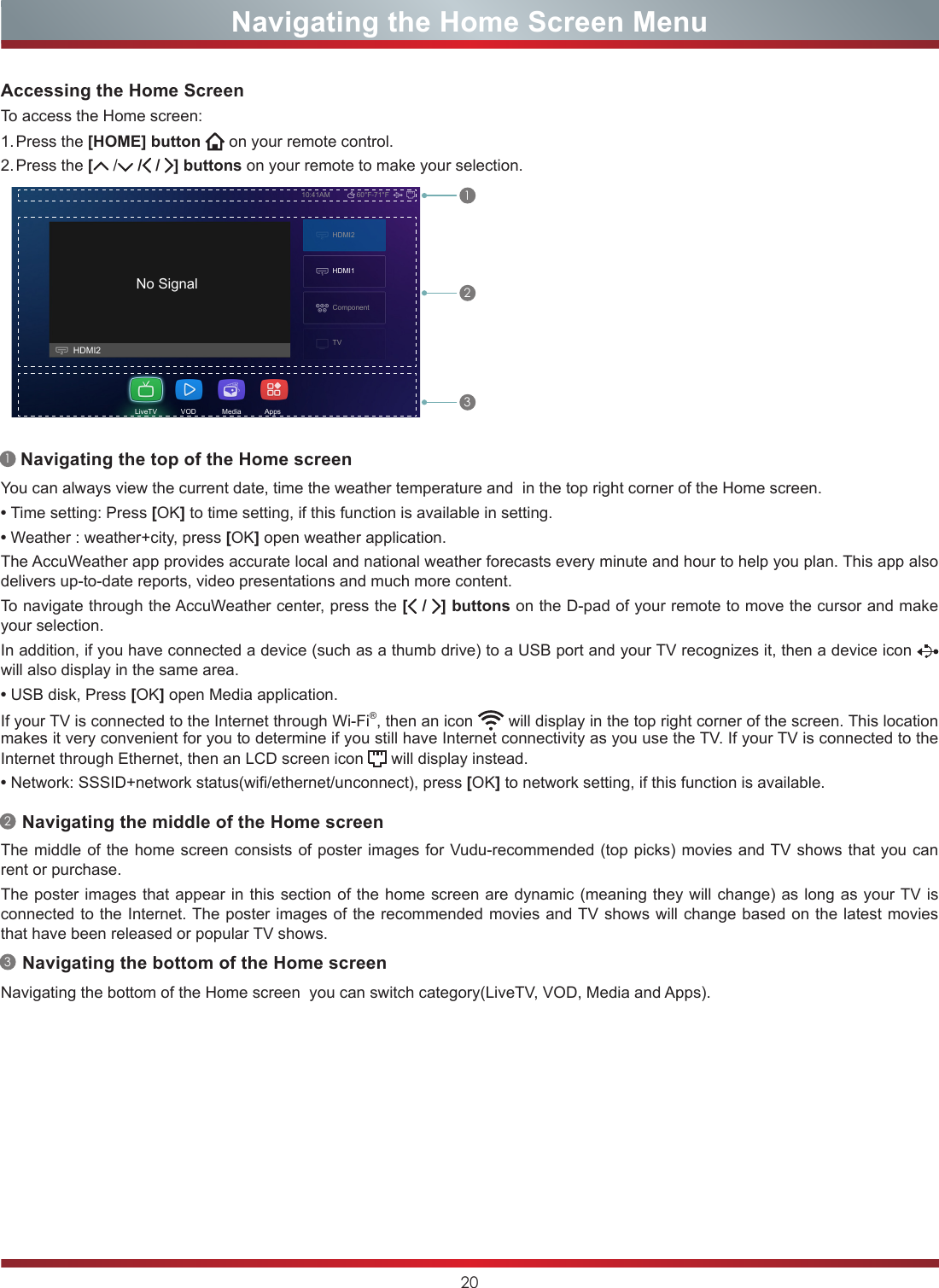 20No SignalHDMI2HDMI210:41AM 60°F-71°FComponentTVLiveTV            VOD             Media            AppsHDMI1Navigating the Home Screen MenuYou can always view the current date, time the weather temperature and  in the top right corner of the Home screen.•Time setting: Press [OK] to time setting, if this function is available in setting.•Weather : weather+city, press [OK] open weather application.The AccuWeather app provides accurate local and national weather forecasts every minute and hour to help you plan. This app also delivers up-to-date reports, video presentations and much more content.To navigate through the AccuWeather center, press the [ /  ] buttons on the D-pad of your remote to move the cursor and make your selection.In addition, if you have connected a device (such as a thumb drive) to a USB port and your TV recognizes it, then a device icon will also display in the same area.•USB disk, Press [OK] open Media application.If your TV is connected to the Internet through Wi-Fi®, then an icon   will display in the top right corner of the screen. This location makes it very convenient for you to determine if you still have Internet connectivity as you use the TV. If your TV is connected to the Internet through Ethernet, then an LCD screen icon   will display instead.•Network: SSSID+network status(wifi/ethernet/unconnect), press [OK] to network setting, if this function is available.Accessing the Home ScreenTo access the Home screen:1. Press  the  [HOME] button   on your remote control.2. Press  the  [ / / /  ] buttons on your remote to make your selection.112233Navigating the top of the Home screenNavigating the middle of the Home screenNavigating the bottom of the Home screenThe middle of the home screen consists of poster images for Vudu-recommended (top picks) movies and TV shows that you can rent or purchase.The poster images that appear in this section of the home screen are dynamic (meaning they will change) as long as your TV is connected to the Internet. The poster images of the recommended movies and TV shows will change based on the latest movies that have been released or popular TV shows.Navigating the bottom of the Home screen  you can switch category(LiveTV, VOD, Media and Apps). 