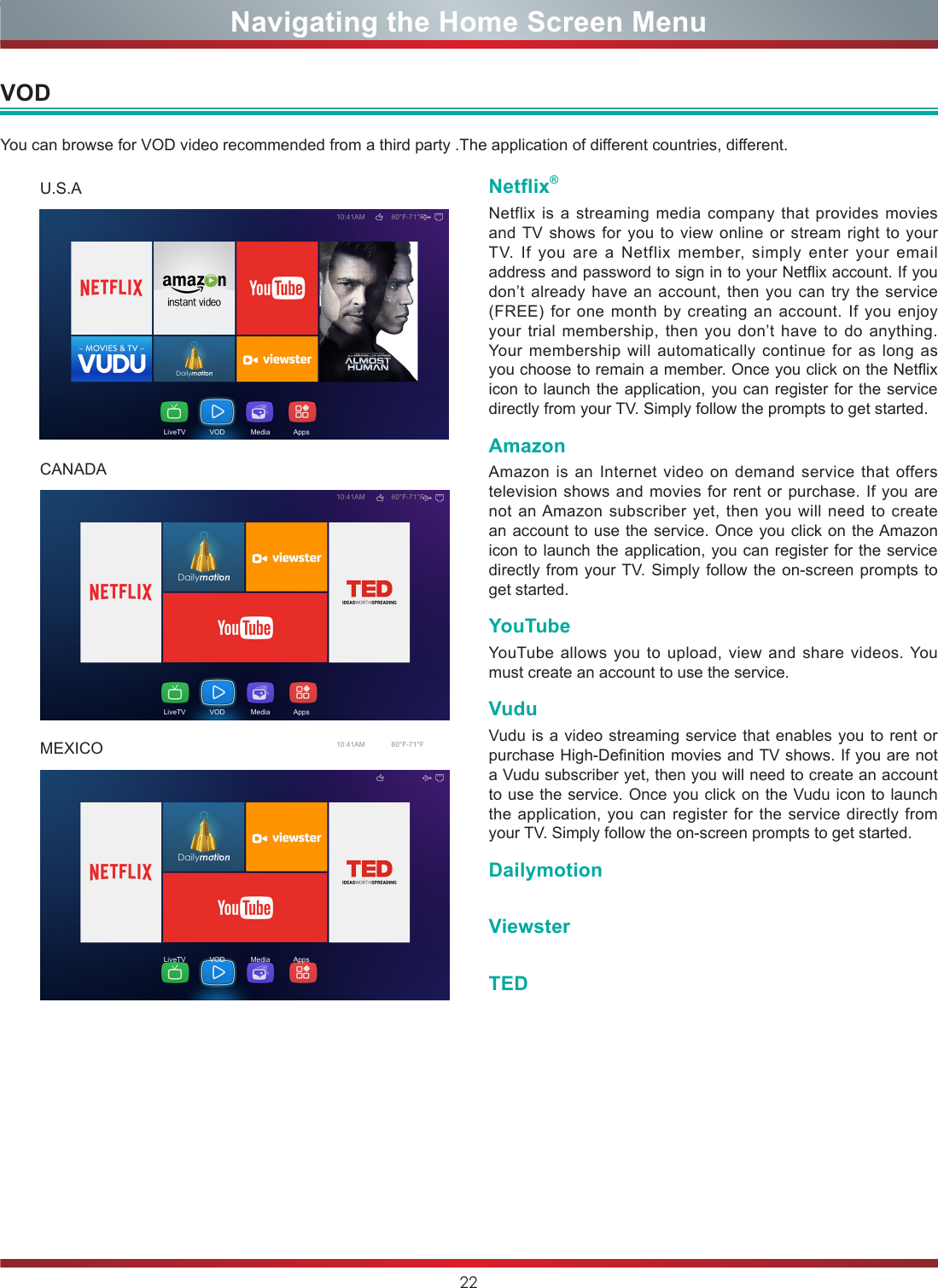 22Navigating the Home Screen MenuNetflix®Netflix is a streaming media company that provides movies and TV shows for you to view online or stream right to your TV. If you are a Netflix member, simply enter your email address and password to sign in to your Netflix account. If you don’t already have an account, then you can try the service (FREE) for one month by creating an account. If you enjoy your trial membership, then you don’t have to do anything. Your membership will automatically continue for as long as you choose to remain a member. Once you click on the Netflix icon to launch the application, you can register for the service directly from your TV. Simply follow the prompts to get started.AmazonAmazon is an Internet video on demand service that offers television shows and movies for rent or purchase. If you are not an Amazon subscriber yet, then you will need to create an account to use the service. Once you click on the Amazon icon to launch the application, you can register for the service directly from your TV. Simply follow the on-screen prompts to get started.YouTubeYouTube allows you to upload, view and share videos. You must create an account to use the service.VuduVudu is a video streaming service that enables you to rent or purchase High-Definition movies and TV shows. If you are not a Vudu subscriber yet, then you will need to create an account to use the service. Once you click on the Vudu icon to launch the application, you can register for the service directly from your TV. Simply follow the on-screen prompts to get started.DailymotionViewsterTEDVODYou can browse for VOD video recommended from a third party .The application of different countries, different.10:41AM 60°F-71°FLiveTV            VOD             Media            Apps10:41AM 60°F-71°FLiveTV            VOD             Media            Apps10:41AM 60°F-71°FLiveTV            VOD             Media            AppsU.S.ACANADAMEXICO