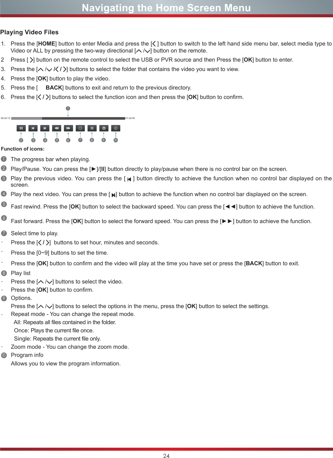 24Navigating the Home Screen Menu1. Press the [HOME] button to enter Media and press the [ ] button to switch to the left hand side menu bar, select media type to Video or ALL by pressing the two-way directional [  / ] button on the remote.2 Press [  ] button on the remote control to select the USB or PVR source and then Press the [OK] button to enter.3. Press the [  / / /  ] buttons to select the folder that contains the video you want to view.4. Press the [OK] button to play the video.5. Press the [     BACK] buttons to exit and return to the previous directory.6. Press the [ /  ] buttons to select the function icon and then press the [OK] button to confirm.00:42:13 01:42:502 3 4 5 617 8 910Function of icons:1The progress bar when playing.2Play/Pause. You can press the [►]/[II] button directly to play/pause when there is no control bar on the screen.3Play the previous video. You can press the [   ] button directly to achieve the function when no control bar displayed on the screen.4Play the next video. You can press the [     ] button to achieve the function when no control bar displayed on the screen.Playing Video Files5Fast rewind. Press the [OK] button to select the backward speed. You can press the [◄◄] button to achieve the function.6Fast forward. Press the [OK] button to select the forward speed. You can press the [►►] button to achieve the function.7Select time to play.・Press the [ /  ]  buttons to set hour, minutes and seconds.・Press the [0~9] buttons to set the time.・Press the [OK] button to confirm and the video will play at the time you have set or press the [BACK] button to exit.8Play list・Press the [  / ] buttons to select the video.・Press the [OK] button to confirm. 9Options.Press the [  / ] buttons to select the options in the menu, press the [OK] button to select the settings.・Repeat mode - You can change the repeat mode.   All: Repeats all files contained in the folder.  Once: Plays the current file once.  Single: Repeats the current file only.・Zoom mode - You can change the zoom mode. 10Program infoAllows you to view the program information.