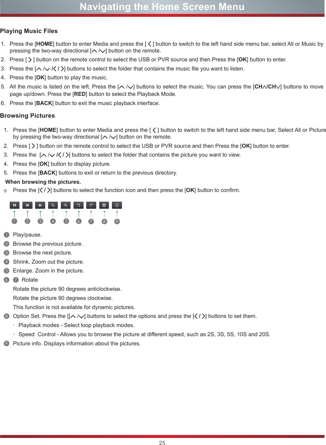 25Navigating the Home Screen MenuBrowsing Pictures1. Press the [HOME] button to enter Media and press the [  ] button to switch to the left hand side menu bar, Select All or Picture by pressing the two-way directional [  / ] button on the remote.2. Press [   ] button on the remote control to select the USB or PVR source and then Press the [OK] button to enter.3. Press the  [  / / / ] buttons to select the folder that contains the picture you want to view.4. Press the [OK] button to display picture.5. Press the [BACK] buttons to exit or return to the previous directory. When browsing the pictures.Press the [ / ] buttons to select the function icon and then press the [OK] button to confirm.    1 2 3 4 5 6 7 8 91Play/pause.2Browse the previous picture. 3Browse the next picture. 4Shrink. Zoom out the picture. 5Enlarge. Zoom in the picture. 6 7   Rotate  Rotate the picture 90 degrees anticlockwise. Rotate the picture 90 degrees clockwise. This function is not available for dynamic pictures.8Option Set. Press the [[  / ] buttons to select the options and press the [ / ] buttons to set them.・Playback modes - Select loop playback modes.・Speed  Control - Allows you to browse the picture at different speed, such as 2S, 3S, 5S, 10S and 20S.9Picture info. Displays information about the pictures.Playing Music Files1. Press the [HOME] button to enter Media and press the [  ] button to switch to the left hand side menu bar, select All or Music by pressing the two-way directional [  / ] button on the remote.2. Press [   ] button on the remote control to select the USB or PVR source and then Press the [OK] button to enter.3. Press the [  / / / ] buttons to select the folder that contains the music file you want to listen.4. Press the [OK] button to play the music.5. All the music is listed on the left. Press the [ / ] buttons to select the music. You can press the [CH /CH ] buttons to move page up/down. Press the [RED] button to select the Playback Mode.6. Press the [BACK] button to exit the music playback interface. 