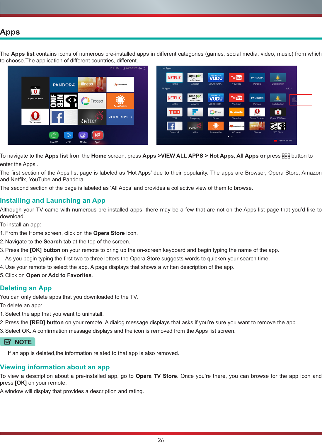 26The Apps list contains icons of numerous pre-installed apps in different categories (games, social media, video, music) from which to choose.The application of different countries, different.To navigate to the Apps list from the Home screen, press Apps &gt;VIEW ALL APPS &gt; Hot Apps, All Apps or press   button to enter the Apps .The first section of the Apps list page is labeled as ‘Hot Apps’ due to their popularity. The apps are Browser, Opera Store, Amazon and Netflix, YouTube and Pandora.The second section of the page is labeled as ‘All Apps’ and provides a collective view of them to browse.Installing and Launching an AppAlthough your TV came with numerous pre-installed apps, there may be a few that are not on the Apps list page that you’d like to download.To install an app:1. From the Home screen, click on the Opera Store icon.2. Navigate to the Search tab at the top of the screen.3. Press  the  [OK] button on your remote to bring up the on-screen keyboard and begin typing the name of the app.  As you begin typing the first two to three letters the Opera Store suggests words to quicken your search time.4. Use your remote to select the app. A page displays that shows a written description of the app.5. Click  on  Open or Add to Favorites.Deleting an AppYou can only delete apps that you downloaded to the TV.To delete an app:1. Select the app that you want to uninstall.2. Press  the  [RED] button on your remote. A dialog message displays that asks if you’re sure you want to remove the app.3. Select OK. A confirmation message displays and the icon is removed from the Apps list screen.Viewing information about an appTo view a description about a pre-installed app, go to Opera TV Store. Once you’re there, you can browse for the app icon and press [OK] on your remote.A window will display that provides a description and rating.NOTEIf an app is deleted,the information related to that app is also removed.Apps10:41AM 60°F-71°FLiveTV            VOD             Media            Apps