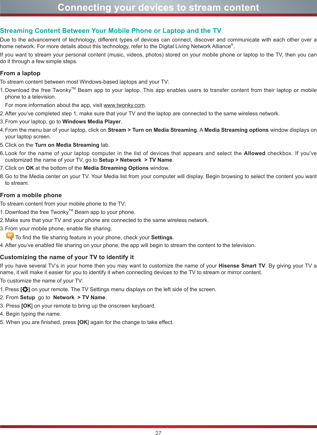 27Connecting your devices to stream contentStreaming Content Between Your Mobile Phone or Laptop and the TVDue to the advancement of technology, different types of devices can connect, discover and communicate with each other over a home network. For more details about this technology, refer to the Digital Living Network Alliance®.If you want to stream your personal content (music, videos, photos) stored on your mobile phone or laptop to the TV, then you can do it through a few simple steps.From a laptopTo stream content between most Windows-based laptops and your TV:1. Download the free TwonkyTM Beam app to your laptop. This app enables users to transfer content from their laptop or mobile phone to a television.  For more information about the app, visit www.twonky.com.2. After you’ve completed step 1, make sure that your TV and the laptop are connected to the same wireless network.3. From your laptop, go to Windows Media Player.4. From the menu bar of your laptop, click on Stream &gt; Turn on Media Streaming. A Media Streaming options window displays on your laptop screen.5. Click on the Turn on Media Streaming tab.6. Look for the name of your laptop computer in the list of devices that appears and select the Allowed checkbox. If you’ve customized the name of your TV, go to Setup &gt; Network  &gt; TV Name.7. Click  on  OK at the bottom of the Media Streaming Options window.8. Go to the Media center on your TV. Your Media list from your computer will display. Begin browsing to select the content you want to stream.From a mobile phoneTo stream content from your mobile phone to the TV:1. Download the free TwonkyTM Beam app to your phone.2. Make sure that your TV and your phone are connected to the same wireless network.3. From your mobile phone, enable file sharing.   To find the file sharing feature in your phone, check your Settings.4. After you’ve enabled file sharing on your phone, the app will begin to stream the content to the television.Customizing the name of your TV to identify itIf you have several TV’s in your home then you may want to customize the name of your Hisense Smart TV. By giving your TV a name, it will make it easier for you to identify it when connecting devices to the TV to stream or mirror content.To customize the name of your TV:1. Press  [ ] on your remote. The TV Settings menu displays on the left side of the screen.2. From Setup  go to  Network  &gt; TV Name.3. Press [OK] on your remote to bring up the onscreen keyboard.4. Begin typing the name.5. When you are finished, press [OK] again for the change to take effect.