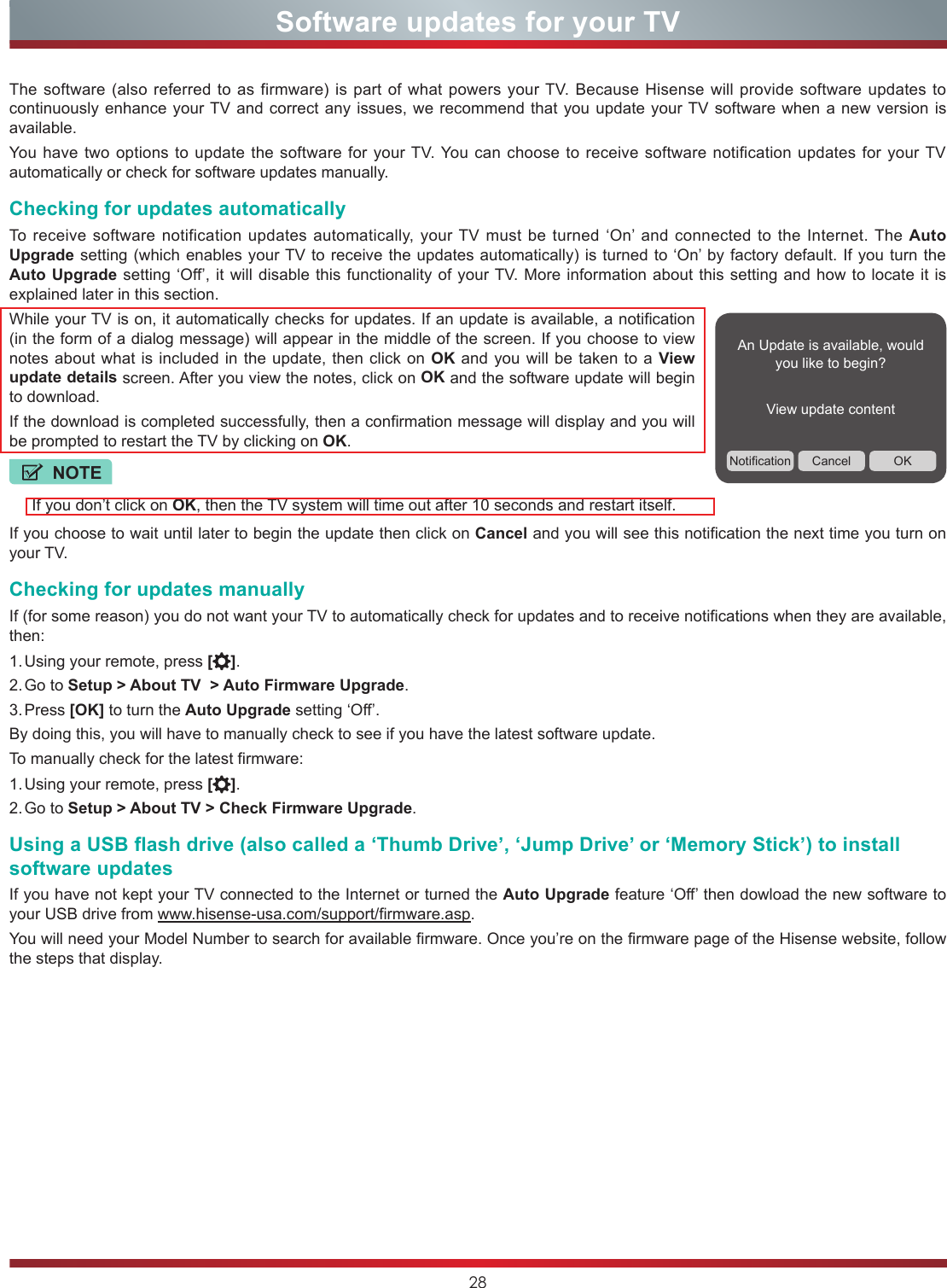 28Software updates for your TVThe software (also referred to as firmware) is part of what powers your TV. Because Hisense will provide software updates to continuously enhance your TV and correct any issues, we recommend that you update your TV software when a new version is available.You have two options to update the software for your TV. You can choose to receive software notification updates for your TV automatically or check for software updates manually.Checking for updates automaticallyTo receive software notification updates automatically, your TV must be turned ‘On’ and connected to the Internet. The Auto Upgrade setting (which enables your TV to receive the updates automatically) is turned to ‘On’ by factory default. If you turn the Auto Upgrade setting ‘Off’, it will disable this functionality of your TV. More information about this setting and how to locate it is explained later in this section.While your TV is on, it automatically checks for updates. If an update is available, a notification (in the form of a dialog message) will appear in the middle of the screen. If you choose to view notes about what is included in the update, then click on OK and you will be taken to a View update details screen. After you view the notes, click on OK and the software update will begin to download.If the download is completed successfully, then a confirmation message will display and you will be prompted to restart the TV by clicking on OK.If you choose to wait until later to begin the update then click on Cancel and you will see this notification the next time you turn on your TV.Checking for updates manuallyIf (for some reason) you do not want your TV to automatically check for updates and to receive notifications when they are available, then:1. Using your remote, press [ ].2. Go  to  Setup &gt; About TV  &gt; Auto Firmware Upgrade.3. Press  [OK] to turn the Auto Upgrade setting ‘Off’.By doing this, you will have to manually check to see if you have the latest software update.To manually check for the latest firmware:1. Using your remote, press [ ].2. Go  to  Setup &gt; About TV &gt; Check Firmware Upgrade.Using a USB flash drive (also called a ‘Thumb Drive’, ‘Jump Drive’ or ‘Memory Stick’) to install software updatesIf you have not kept your TV connected to the Internet or turned the Auto Upgrade feature ‘Off’ then dowload the new software to your USB drive from www.hisense-usa.com/support/firmware.asp.You will need your Model Number to search for available firmware. Once you’re on the firmware page of the Hisense website, follow the steps that display.An Update is available, would you like to begin?View update contentNotification Cancel OKNOTEIf you don’t click on OK, then the TV system will time out after 10 seconds and restart itself.