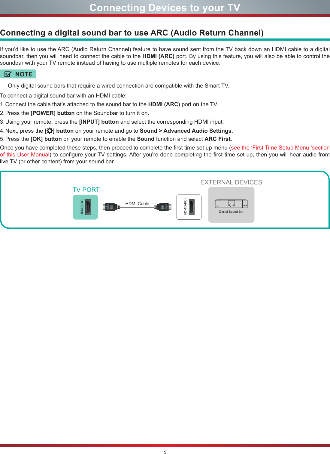 6Connecting Devices to your TVIf you’d like to use the ARC (Audio Return Channel) feature to have sound sent from the TV back down an HDMI cable to a digital soundbar, then you will need to connect the cable to the HDMI (ARC) port. By using this feature, you will also be able to control the soundbar with your TV remote instead of having to use multiple remotes for each device.To connect a digital sound bar with an HDMI cable:1. Connect the cable that’s attached to the sound bar to the HDMI (ARC) port on the TV.2. Press  the  [POWER] button on the Soundbar to turn it on.3. Using your remote, press the [INPUT] button and select the corresponding HDMI input.4. Next, press the [ ] button on your remote and go to Sound &gt; Advanced Audio Settings.5. Press  the  [OK] button on your remote to enable the Sound function and select ARC First.Once you have completed these steps, then proceed to complete the first time set up menu (see the ‘First Time Setup Menu ‘section of this User Manual) to configure your TV settings. After you’re done completing the first time set up, then you will hear audio from live TV (or other content) from your sound bar.Connecting a digital sound bar to use ARC (Audio Return Channel)NOTEOnly digital sound bars that require a wired connection are compatible with the Smart TV.EXTERNAL DEVICESDigital Sound BarHDMI(ARC)HDMI(ARC)TV PORTHDMI Cable 