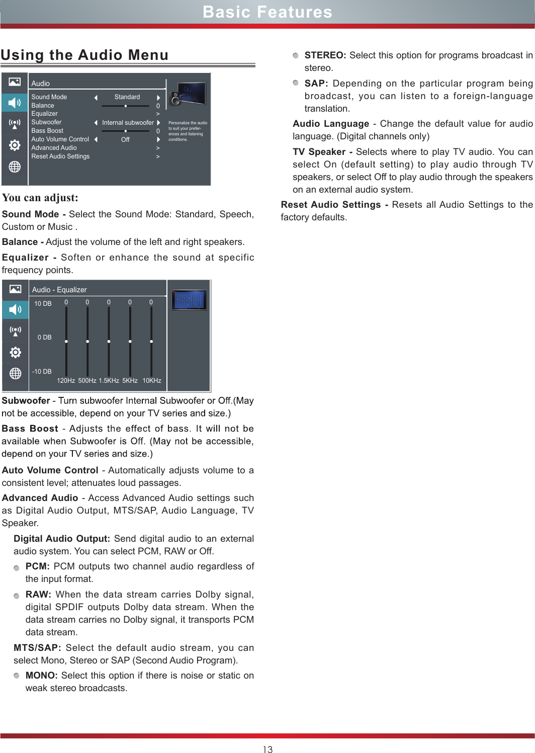 13Basic FeaturesUsing the Audio MenuYou can adjust: Sound Mode - Select the Sound Mode: Standard, Speech, Custom or Music .Balance - Adjust the volume of the left and right speakers.Equalizer - Soften or enhance the sound at specific frequency points.Auto Volume Control - Automatically adjusts volume to a consistent level; attenuates loud passages.Advanced Audio - Access Advanced Audio settings such as Digital Audio Output, MTS/SAP, Audio Language, TV Speaker. Digital Audio Output: Send digital audio to an external audio system. You can select PCM, RAW or Off.PCM: PCM outputs two channel audio regardless of the input format.RAW: When the data stream carries Dolby signal, digital SPDIF outputs Dolby data stream. When the data stream carries no Dolby signal, it transports PCM data stream.MTS/SAP:  Select the default audio stream, you can select Mono, Stereo or SAP (Second Audio Program). MONO: Select this option if there is noise or static on weak stereo broadcasts.STEREO: Select this option for programs broadcast in stereo.SAP: Depending on the particular program being broadcast, you can listen to a foreign-language translation.Audio Language - Change the default value for audio language. (Digital channels only)TV Speaker - Selects where to play TV audio. You can select On (default setting) to play audio through TV speakers, or select Off to play audio through the speakers on an external audio system.Reset Audio Settings - Resets all Audio Settings to the factory defaults.Audio - Equalizer10 DB 0 DB-10 DB0120Hz 500Hz 1.5KHz 5KHz 10KHz00 0 0AudioPersonalize the audio to suit your prefer-ences and listening conditions.Sound ModeBalanceEqualizerSubwooferBass BoostAuto Volume ControlAdvanced AudioReset Audio SettingsStandardOff0&gt;0&gt;&gt;Internal subwoofer